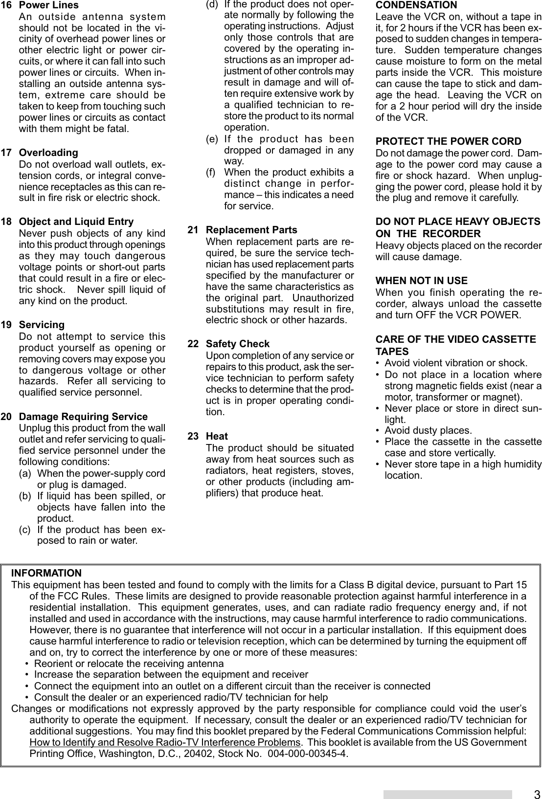 316 Power LinesAn outside antenna systemshould not be located in the vi-cinity of overhead power lines orother electric light or power cir-cuits, or where it can fall into suchpower lines or circuits.  When in-stalling an outside antenna sys-tem, extreme care should betaken to keep from touching suchpower lines or circuits as contactwith them might be fatal.17 OverloadingDo not overload wall outlets, ex-tension cords, or integral conve-nience receptacles as this can re-sult in fire risk or electric shock.18 Object and Liquid EntryNever push objects of any kindinto this product through openingsas they may touch dangerousvoltage points or short-out partsthat could result in a fire or elec-tric shock.   Never spill liquid ofany kind on the product.19 ServicingDo not attempt to service thisproduct yourself as opening orremoving covers may expose youto dangerous voltage or otherhazards.  Refer all servicing toqualified service personnel.20 Damage Requiring ServiceUnplug this product from the walloutlet and refer servicing to quali-fied service personnel under thefollowing conditions:(a) When the power-supply cordor plug is damaged.(b) If liquid has been spilled, orobjects have fallen into theproduct.(c) If the product has been ex-posed to rain or water.(d) If the product does not oper-ate normally by following theoperating instructions.   Adjustonly those controls that arecovered by the operating in-structions as an improper ad-justment of other controls mayresult in damage and will of-ten require extensive work bya qualified technician to re-store the product to its normaloperation.(e) If the product has beendropped or damaged in anyway.(f) When the product exhibits adistinct change in perfor-mance – this indicates a needfor service.21 Replacement PartsWhen replacement parts are re-quired, be sure the service tech-nician has used replacement partsspecified by the manufacturer orhave the same characteristics asthe original part.  Unauthorizedsubstitutions may result in fire,electric shock or other hazards.22 Safety CheckUpon completion of any service orrepairs to this product, ask the ser-vice technician to perform safetychecks to determine that the prod-uct is in proper operating condi-tion.23 HeatThe product should be situatedaway from heat sources such asradiators, heat registers, stoves,or other products (including am-plifiers) that produce heat.CONDENSATIONLeave the VCR on, without a tape init, for 2 hours if the VCR has been ex-posed to sudden changes in tempera-ture.  Sudden temperature changescause moisture to form on the metalparts inside the VCR.  This moisturecan cause the tape to stick and dam-age the head.  Leaving the VCR onfor a 2 hour period will dry the insideof the VCR.PROTECT THE POWER CORDDo not damage the power cord.  Dam-age to the power cord may cause afire or shock hazard.  When unplug-ging the power cord, please hold it bythe plug and remove it carefully.DO NOT PLACE HEAVY OBJECTSON  THE  RECORDERHeavy objects placed on the recorderwill cause damage.WHEN NOT IN USEWhen you finish operating the re-corder, always unload the cassetteand turn OFF the VCR POWER.CARE OF THE VIDEO CASSETTETAPES• Avoid violent vibration or shock.• Do not place in a location wherestrong magnetic fields exist (near amotor, transformer or magnet).• Never place or store in direct sun-light.• Avoid dusty places.• Place the cassette in the cassettecase and store vertically.• Never store tape in a high humiditylocation.INFORMATIONThis equipment has been tested and found to comply with the limits for a Class B digital device, pursuant to Part 15of the FCC Rules.  These limits are designed to provide reasonable protection against harmful interference in aresidential installation.  This equipment generates, uses, and can radiate radio frequency energy and, if notinstalled and used in accordance with the instructions, may cause harmful interference to radio communications.However, there is no guarantee that interference will not occur in a particular installation.  If this equipment doescause harmful interference to radio or television reception, which can be determined by turning the equipment offand on, try to correct the interference by one or more of these measures:• Reorient or relocate the receiving antenna• Increase the separation between the equipment and receiver• Connect the equipment into an outlet on a different circuit than the receiver is connected• Consult the dealer or an experienced radio/TV technician for helpChanges or modifications not expressly approved by the party responsible for compliance could void the user’sauthority to operate the equipment.  If necessary, consult the dealer or an experienced radio/TV technician foradditional suggestions.  You may find this booklet prepared by the Federal Communications Commission helpful:How to Identify and Resolve Radio-TV Interference Problems.  This booklet is available from the US GovernmentPrinting Office, Washington, D.C., 20402, Stock No.  004-000-00345-4.
