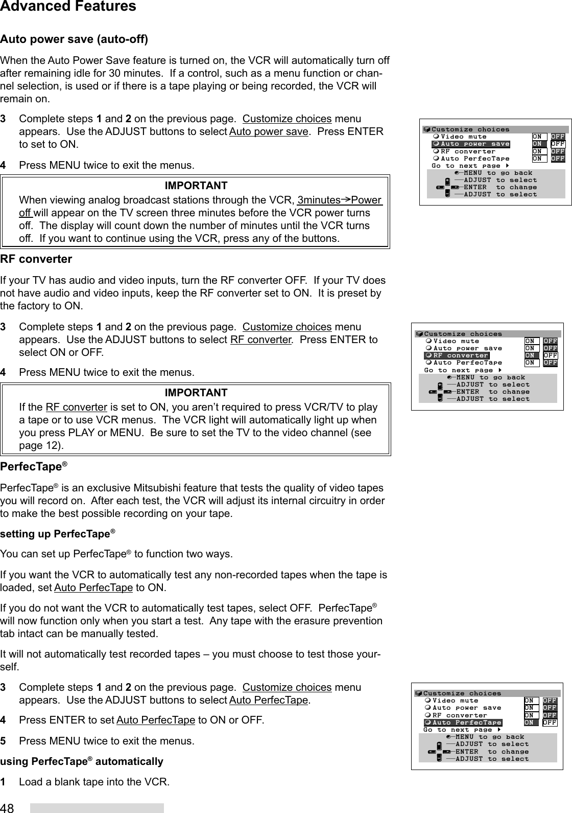 48Auto power save (auto-off)When the Auto Power Save feature is turned on, the VCR will automatically turn offafter remaining idle for 30 minutes.  If a control, such as a menu function or chan-nel selection, is used or if there is a tape playing or being recorded, the VCR willremain on.3Complete steps 1 and 2 on the previous page.  Customize choices menuappears.  Use the ADJUST buttons to select Auto power save.  Press ENTERto set to ON.4Press MENU twice to exit the menus.IMPORTANTWhen viewing analog broadcast stations through the VCR, 3minutes&gt;Poweroff will appear on the TV screen three minutes before the VCR power turnsoff.  The display will count down the number of minutes until the VCR turnsoff.  If you want to continue using the VCR, press any of the buttons.RF converterIf your TV has audio and video inputs, turn the RF converter OFF.  If your TV doesnot have audio and video inputs, keep the RF converter set to ON.  It is preset bythe factory to ON.3Complete steps 1 and 2 on the previous page.  Customize choices menuappears.  Use the ADJUST buttons to select RF converter.  Press ENTER toselect ON or OFF.4Press MENU twice to exit the menus.IMPORTANTIf the RF converter is set to ON, you aren’t required to press VCR/TV to playa tape or to use VCR menus.  The VCR light will automatically light up whenyou press PLAY or MENU.  Be sure to set the TV to the video channel (seepage 12).PerfecTape®PerfecTape® is an exclusive Mitsubishi feature that tests the quality of video tapesyou will record on.  After each test, the VCR will adjust its internal circuitry in orderto make the best possible recording on your tape.setting up PerfecTape®You can set up PerfecTape® to function two ways.If you want the VCR to automatically test any non-recorded tapes when the tape isloaded, set Auto PerfecTape to ON.If you do not want the VCR to automatically test tapes, select OFF.  PerfecTape®will now function only when you start a test.  Any tape with the erasure preventiontab intact can be manually tested.It will not automatically test recorded tapes – you must choose to test those your-self.3Complete steps 1 and 2 on the previous page.  Customize choices menuappears.  Use the ADJUST buttons to select Auto PerfecTape.4Press ENTER to set Auto PerfecTape to ON or OFF.5Press MENU twice to exit the menus.using PerfecTape® automatically1Load a blank tape into the VCR.√Customize choices  ƒVideo mute          ON  OFF  ƒAuto power save     ON  OFF  ƒRF converter        ON  OFF  ƒAuto PerfecTape     ON  OFF  Go to next page §       ∫πMENU to go back     ∂ ππADJUST to select   ≤¥≥πENTER  to change     ∑ ππADJUST to select√Customize choices  ƒVideo mute          ON  OFF  ƒAuto power save     ON  OFF  ƒRF converter        ON  OFF  ƒAuto PerfecTape     ON  OFF  Go to next page §       ∫πMENU to go back     ∂ ππADJUST to select   ≤¥≥πENTER  to change     ∑ ππADJUST to select√Customize choices  ƒVideo mute          ON  OFF  ƒAuto power save     ON  OFF  ƒRF converter        ON  OFF  ƒAuto PerfecTape     ON  OFF  Go to next page §       ∫πMENU to go back     ∂ ππADJUST to select   ≤¥≥πENTER  to change     ∑ ππADJUST to selectAdvanced Features