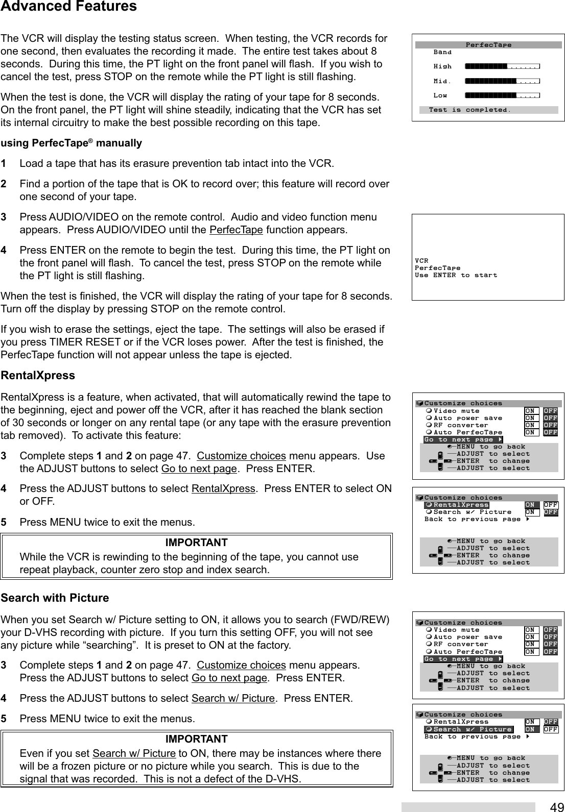 49The VCR will display the testing status screen.  When testing, the VCR records forone second, then evaluates the recording it made.  The entire test takes about 8seconds.  During this time, the PT light on the front panel will flash.  If you wish tocancel the test, press STOP on the remote while the PT light is still flashing.When the test is done, the VCR will display the rating of your tape for 8 seconds.On the front panel, the PT light will shine steadily, indicating that the VCR has setits internal circuitry to make the best possible recording on this tape.using PerfecTape® manually1Load a tape that has its erasure prevention tab intact into the VCR.2Find a portion of the tape that is OK to record over; this feature will record overone second of your tape.3Press AUDIO/VIDEO on the remote control.  Audio and video function menuappears.  Press AUDIO/VIDEO until the PerfecTape function appears.4Press ENTER on the remote to begin the test.  During this time, the PT light onthe front panel will flash.  To cancel the test, press STOP on the remote whilethe PT light is still flashing.When the test is finished, the VCR will display the rating of your tape for 8 seconds.Turn off the display by pressing STOP on the remote control.If you wish to erase the settings, eject the tape.  The settings will also be erased ifyou press TIMER RESET or if the VCR loses power.  After the test is finished, thePerfecTape function will not appear unless the tape is ejected.RentalXpressRentalXpress is a feature, when activated, that will automatically rewind the tape tothe beginning, eject and power off the VCR, after it has reached the blank sectionof 30 seconds or longer on any rental tape (or any tape with the erasure preventiontab removed).  To activate this feature:3Complete steps 1 and 2 on page 47.  Customize choices menu appears.  Usethe ADJUST buttons to select Go to next page.  Press ENTER.4Press the ADJUST buttons to select RentalXpress.  Press ENTER to select ONor OFF.5Press MENU twice to exit the menus.IMPORTANTWhile the VCR is rewinding to the beginning of the tape, you cannot userepeat playback, counter zero stop and index search.Search with PictureWhen you set Search w/ Picture setting to ON, it allows you to search (FWD/REW)your D-VHS recording with picture.  If you turn this setting OFF, you will not seeany picture while “searching”.  It is preset to ON at the factory.3Complete steps 1 and 2 on page 47.  Customize choices menu appears.Press the ADJUST buttons to select Go to next page.  Press ENTER.4Press the ADJUST buttons to select Search w/ Picture.  Press ENTER.5Press MENU twice to exit the menus.IMPORTANTEven if you set Search w/ Picture to ON, there may be instances where therewill be a frozen picture or no picture while you search.  This is due to thesignal that was recorded.  This is not a defect of the D-VHS.Advanced Features           PerfecTape    Band       High  ¤°°°°°°°°°‡‡‡‡‡‡‡›      Mid.  ¤°°°°°°°°°°°‡‡‡‡‡›    Low   ¤°°°°°°°°°°°‡‡‡‡‡›          Test is completed.VCRPerfecTapeUse ENTER to start√Customize choices  ƒRentalXpress        ON  OFF  ƒSearch w/ Picture   ON  OFF  Back to previous page §       ∫πMENU to go back     ∂ ππADJUST to select   ≤¥≥πENTER  to change     ∑ ππADJUST to select√Customize choices  ƒVideo mute          ON  OFF  ƒAuto power save     ON  OFF  ƒRF converter        ON  OFF  ƒAuto PerfecTape     ON  OFF  Go to next page §       ∫πMENU to go back     ∂ ππADJUST to select   ≤¥≥πENTER  to change     ∑ ππADJUST to select√Customize choices  ƒRentalXpress        ON  OFF  ƒSearch w/ Picture   ON  OFF  Back to previous page §       ∫πMENU to go back     ∂ ππADJUST to select   ≤¥≥πENTER  to change     ∑ ππADJUST to select√Customize choices  ƒVideo mute          ON  OFF  ƒAuto power save     ON  OFF  ƒRF converter        ON  OFF  ƒAuto PerfecTape     ON  OFF  Go to next page §       ∫πMENU to go back     ∂ ππADJUST to select   ≤¥≥πENTER  to change     ∑ ππADJUST to select