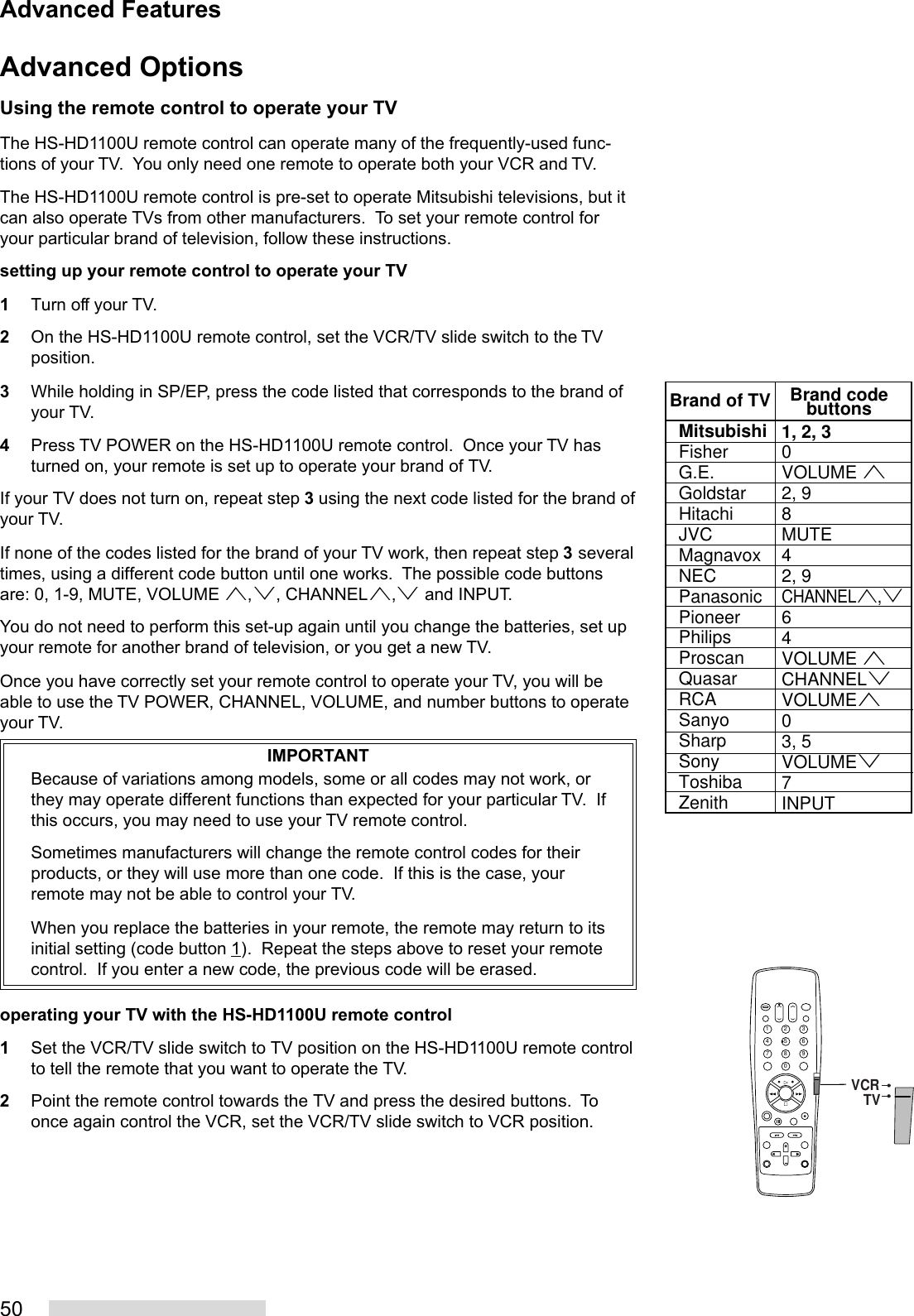 50Advanced OptionsUsing the remote control to operate your TVThe HS-HD1100U remote control can operate many of the frequently-used func-tions of your TV.  You only need one remote to operate both your VCR and TV.The HS-HD1100U remote control is pre-set to operate Mitsubishi televisions, but itcan also operate TVs from other manufacturers.  To set your remote control foryour particular brand of television, follow these instructions.setting up your remote control to operate your TV1Turn off your TV.2On the HS-HD1100U remote control, set the VCR/TV slide switch to the TVposition.3While holding in SP/EP, press the code listed that corresponds to the brand ofyour TV.4Press TV POWER on the HS-HD1100U remote control.  Once your TV hasturned on, your remote is set up to operate your brand of TV.If your TV does not turn on, repeat step 3 using the next code listed for the brand ofyour TV.If none of the codes listed for the brand of your TV work, then repeat step 3 severaltimes, using a different code button until one works.  The possible code buttonsare: 0, 1-9, MUTE, VOLUME ª,º, CHANNELª,º and INPUT.You do not need to perform this set-up again until you change the batteries, set upyour remote for another brand of television, or you get a new TV.Once you have correctly set your remote control to operate your TV, you will beable to use the TV POWER, CHANNEL, VOLUME, and number buttons to operateyour TV.IMPORTANTBecause of variations among models, some or all codes may not work, orthey may operate different functions than expected for your particular TV.  Ifthis occurs, you may need to use your TV remote control.Sometimes manufacturers will change the remote control codes for theirproducts, or they will use more than one code.  If this is the case, yourremote may not be able to control your TV.When you replace the batteries in your remote, the remote may return to itsinitial setting (code button 1).  Repeat the steps above to reset your remotecontrol.  If you enter a new code, the previous code will be erased.operating your TV with the HS-HD1100U remote control1Set the VCR/TV slide switch to TV position on the HS-HD1100U remote controlto tell the remote that you want to operate the TV.2Point the remote control towards the TV and press the desired buttons.  Toonce again control the VCR, set the VCR/TV slide switch to VCR position.Advanced FeaturesMitsubishiFisherG.E.GoldstarHitachiJVCMagnavoxNECPanasonicPioneerPhilipsProscanQuasarRCASanyoSharpSonyToshibaZenith1, 2, 30VOLUME ª2, 98MUTE42, 9CHANNELª,º64VOLUME ªCHANNELºVOLUMEª 03, 5VOLUMEº7INPUTBrand of TV Brand codebuttons2135468790VCRTV