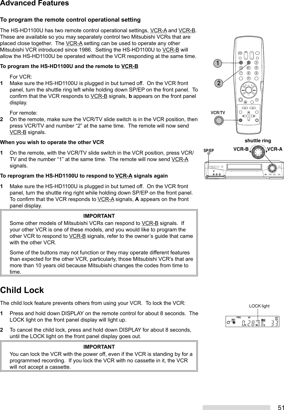 51To program the remote control operational settingThe HS-HD1100U has two remote control operational settings, VCR-A and VCR-B.These are available so you may separately control two Mitsubishi VCRs that areplaced close together.  The VCR-A setting can be used to operate any otherMitsubishi VCR introduced since 1986.  Setting the HS-HD1100U to VCR-B willallow the HS-HD1100U be operated without the VCR responding at the same time.To program the HS-HD1100U and the remote to VCR-BFor VCR:1Make sure the HS-HD1100U is plugged in but turned off.  On the VCR frontpanel, turn the shuttle ring left while holding down SP/EP on the front panel.  Toconfirm that the VCR responds to VCR-B signals, b appears on the front paneldisplay.For remote:2On the remote, make sure the VCR/TV slide switch is in the VCR position, thenpress VCR/TV and number “2” at the same time.  The remote will now sendVCR-B signals.When you wish to operate the other VCR1On the remote, with the VCR/TV slide switch in the VCR position, press VCR/TV and the number “1” at the same time.  The remote will now send VCR-Asignals.To reprogram the HS-HD1100U to respond to VCR-A signals again1Make sure the HS-HD1100U is plugged in but turned off.  On the VCR frontpanel, turn the shuttle ring right while holding down SP/EP on the front panel.To confirm that the VCR responds to VCR-A signals, A appears on the frontpanel display.IMPORTANTSome other models of Mitsubishi VCRs can respond to VCR-B signals.  Ifyour other VCR is one of these models, and you would like to program theother VCR to respond to VCR-B signals, refer to the owner’s guide that camewith the other VCR.Some of the buttons may not function or they may operate different featuresthan expected for the other VCR, particularly, those Mitsubishi VCR’s that aremore than 10 years old because Mitsubishi changes the codes from time totime.Child LockThe child lock feature prevents others from using your VCR.  To lock the VCR:1Press and hold down DISPLAY on the remote control for about 8 seconds.  TheLOCK light on the front panel display will light up.2To cancel the child lock, press and hold down DISPLAY for about 8 seconds,until the LOCK light on the front panel display goes out.IMPORTANTYou can lock the VCR with the power off, even if the VCR is standing by for aprogrammed recording.  If you lock the VCR with no cassette in it, the VCRwill not accept a cassette.Advanced FeaturesPWR.SPCHLOCKVCRRECHMSLRLOCK lightshuttle ringVCR-AVCR-BSP/EP21354687902VCR/TV1