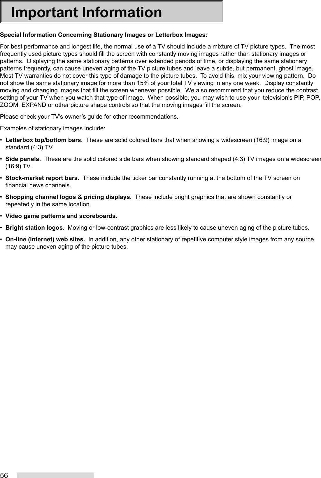 56Important InformationSpecial Information Concerning Stationary Images or Letterbox Images:For best performance and longest life, the normal use of a TV should include a mixture of TV picture types.  The mostfrequently used picture types should fill the screen with constantly moving images rather than stationary images orpatterns.  Displaying the same stationary patterns over extended periods of time, or displaying the same stationarypatterns frequently, can cause uneven aging of the TV picture tubes and leave a subtle, but permanent, ghost image.Most TV warranties do not cover this type of damage to the picture tubes.  To avoid this, mix your viewing pattern.  Donot show the same stationary image for more than 15% of your total TV viewing in any one week.  Display constantlymoving and changing images that fill the screen whenever possible.  We also recommend that you reduce the contrastsetting of your TV when you watch that type of image.  When possible, you may wish to use your  television’s PIP, POP,ZOOM, EXPAND or other picture shape controls so that the moving images fill the screen.Please check your TV’s owner’s guide for other recommendations.Examples of stationary images include:•Letterbox top/bottom bars.  These are solid colored bars that when showing a widescreen (16:9) image on astandard (4:3) TV.•Side panels.  These are the solid colored side bars when showing standard shaped (4:3) TV images on a widescreen(16:9) TV.•Stock-market report bars.  These include the ticker bar constantly running at the bottom of the TV screen onfinancial news channels.•Shopping channel logos &amp; pricing displays.  These include bright graphics that are shown constantly orrepeatedly in the same location.•Video game patterns and scoreboards.•Bright station logos.  Moving or low-contrast graphics are less likely to cause uneven aging of the picture tubes.•On-line (internet) web sites.  In addition, any other stationary of repetitive computer style images from any sourcemay cause uneven aging of the picture tubes.