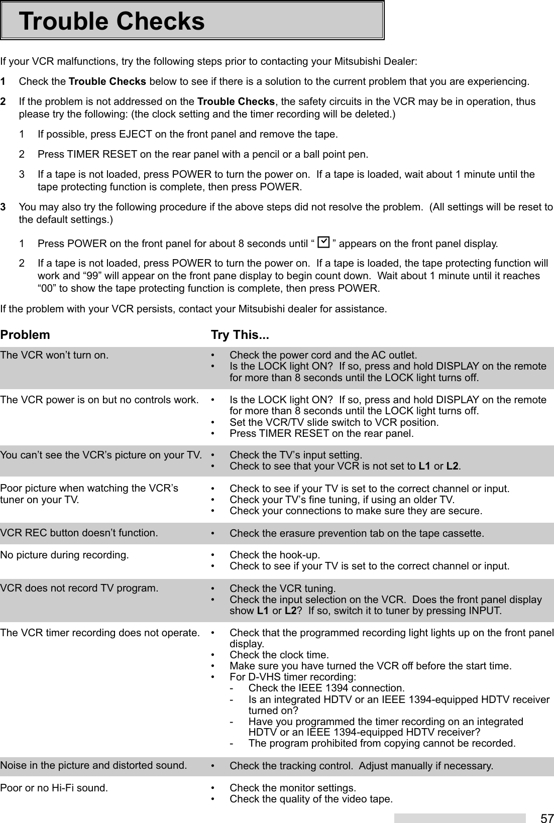 57Trouble ChecksIf your VCR malfunctions, try the following steps prior to contacting your Mitsubishi Dealer:1Check the Trouble Checks below to see if there is a solution to the current problem that you are experiencing.2If the problem is not addressed on the Trouble Checks, the safety circuits in the VCR may be in operation, thusplease try the following: (the clock setting and the timer recording will be deleted.)1 If possible, press EJECT on the front panel and remove the tape.2 Press TIMER RESET on the rear panel with a pencil or a ball point pen.3 If a tape is not loaded, press POWER to turn the power on.  If a tape is loaded, wait about 1 minute until thetape protecting function is complete, then press POWER.3You may also try the following procedure if the above steps did not resolve the problem.  (All settings will be reset tothe default settings.)1 Press POWER on the front panel for about 8 seconds until “   ” appears on the front panel display.2 If a tape is not loaded, press POWER to turn the power on.  If a tape is loaded, the tape protecting function willwork and “99” will appear on the front pane display to begin count down.  Wait about 1 minute until it reaches“00” to show the tape protecting function is complete, then press POWER.If the problem with your VCR persists, contact your Mitsubishi dealer for assistance.Try This...• Check the power cord and the AC outlet.• Is the LOCK light ON?  If so, press and hold DISPLAY on the remotefor more than 8 seconds until the LOCK light turns off.• Is the LOCK light ON?  If so, press and hold DISPLAY on the remotefor more than 8 seconds until the LOCK light turns off.• Set the VCR/TV slide switch to VCR position.• Press TIMER RESET on the rear panel.• Check the TV’s input setting.• Check to see that your VCR is not set to L1 or L2.• Check to see if your TV is set to the correct channel or input.• Check your TV’s fine tuning, if using an older TV.• Check your connections to make sure they are secure.• Check the erasure prevention tab on the tape cassette.• Check the hook-up.• Check to see if your TV is set to the correct channel or input.• Check the VCR tuning.• Check the input selection on the VCR.  Does the front panel displayshow L1 or L2?  If so, switch it to tuner by pressing INPUT.• Check that the programmed recording light lights up on the front paneldisplay.• Check the clock time.• Make sure you have turned the VCR off before the start time.• For D-VHS timer recording:- Check the IEEE 1394 connection.- Is an integrated HDTV or an IEEE 1394-equipped HDTV receiverturned on?- Have you programmed the timer recording on an integratedHDTV or an IEEE 1394-equipped HDTV receiver?- The program prohibited from copying cannot be recorded.• Check the tracking control.  Adjust manually if necessary.• Check the monitor settings.• Check the quality of the video tape.ProblemThe VCR won’t turn on.The VCR power is on but no controls work.You can’t see the VCR’s picture on your TV.Poor picture when watching the VCR’stuner on your TV.VCR REC button doesn’t function.No picture during recording.VCR does not record TV program.The VCR timer recording does not operate.Noise in the picture and distorted sound.Poor or no Hi-Fi sound.