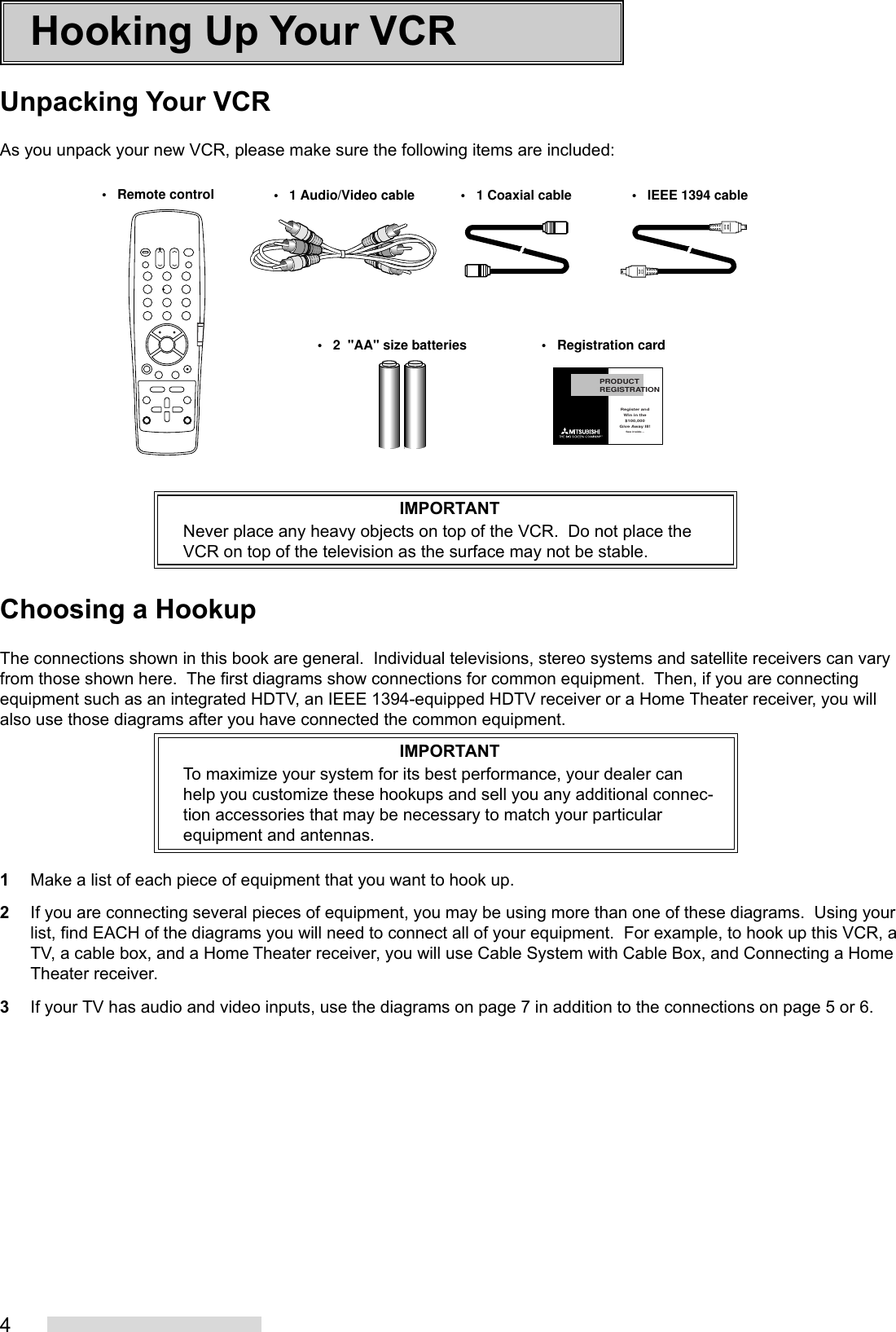 4Hooking Up Your VCRUnpacking Your VCRAs you unpack your new VCR, please make sure the following items are included:IMPORTANTNever place any heavy objects on top of the VCR.  Do not place theVCR on top of the television as the surface may not be stable.Choosing a HookupThe connections shown in this book are general.  Individual televisions, stereo systems and satellite receivers can varyfrom those shown here.  The first diagrams show connections for common equipment.  Then, if you are connectingequipment such as an integrated HDTV, an IEEE 1394-equipped HDTV receiver or a Home Theater receiver, you willalso use those diagrams after you have connected the common equipment.IMPORTANTTo maximize your system for its best performance, your dealer canhelp you customize these hookups and sell you any additional connec-tion accessories that may be necessary to match your particularequipment and antennas.1Make a list of each piece of equipment that you want to hook up.2If you are connecting several pieces of equipment, you may be using more than one of these diagrams.  Using yourlist, find EACH of the diagrams you will need to connect all of your equipment.  For example, to hook up this VCR, aTV, a cable box, and a Home Theater receiver, you will use Cable System with Cable Box, and Connecting a HomeTheater receiver.3If your TV has audio and video inputs, use the diagrams on page 7 in addition to the connections on page 5 or 6.PRODUCTREGISTRATIONRegister andWin in the$100,000Give Away III!See inside...•   Remote control•   2  &quot;AA&quot; size batteries •   Registration card•   1 Audio/Video cable •   1 Coaxial cable •   IEEE 1394 cable