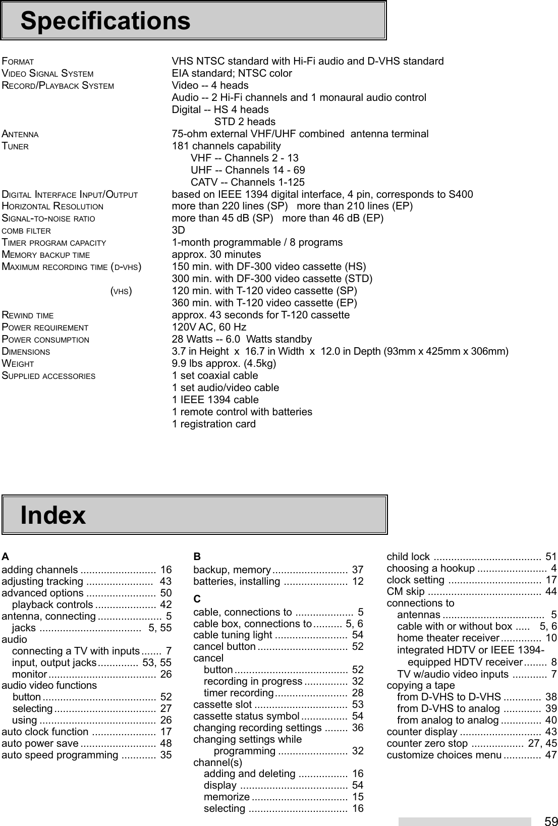 59SpecificationsFORMAT VHS NTSC standard with Hi-Fi audio and D-VHS standardVIDEO SIGNAL SYSTEM EIA standard; NTSC colorRECORD/PLAYBACK SYSTEM Video -- 4 headsAudio -- 2 Hi-Fi channels and 1 monaural audio controlDigital -- HS 4 headsSTD 2 headsANTENNA 75-ohm external VHF/UHF combined  antenna terminalTUNER 181 channels capabilityVHF -- Channels 2 - 13UHF -- Channels 14 - 69CATV -- Channels 1-125DIGITAL INTERFACE INPUT/OUTPUT based on IEEE 1394 digital interface, 4 pin, corresponds to S400HORIZONTAL RESOLUTION more than 220 lines (SP)   more than 210 lines (EP)SIGNAL-TO-NOISE RATIO more than 45 dB (SP)   more than 46 dB (EP)COMB FILTER 3DTIMER PROGRAM CAPACITY 1-month programmable / 8 programsMEMORY BACKUP TIME approx. 30 minutesMAXIMUM RECORDING TIME (D-VHS) 150 min. with DF-300 video cassette (HS)300 min. with DF-300 video cassette (STD)(VHS) 120 min. with T-120 video cassette (SP)360 min. with T-120 video cassette (EP)REWIND TIME approx. 43 seconds for T-120 cassettePOWER REQUIREMENT 120V AC, 60 HzPOWER CONSUMPTION 28 Watts -- 6.0  Watts standbyDIMENSIONS 3.7 in Height  x  16.7 in Width  x  12.0 in Depth (93mm x 425mm x 306mm)WEIGHT 9.9 lbs approx. (4.5kg)SUPPLIED ACCESSORIES 1 set coaxial cable1 set audio/video cable1 IEEE 1394 cable1 remote control with batteries1 registration cardAadding channels .......................... 16adjusting tracking .......................  43advanced options ........................ 50playback controls ..................... 42antenna, connecting ...................... 5jacks ...................................  5, 55audioconnecting a TV with inputs....... 7input, output jacks.............. 53, 55monitor..................................... 26audio video functions    button ....................................... 52    selecting................................... 27using ........................................ 26auto clock function ...................... 17auto power save .......................... 48auto speed programming ............ 35IndexBbackup, memory.......................... 37batteries, installing ...................... 12Ccable, connections to .................... 5cable box, connections to.......... 5, 6cable tuning light ......................... 54cancel button ............................... 52cancelbutton....................................... 52recording in progress ............... 32timer recording......................... 28cassette slot ................................ 53cassette status symbol................ 54changing recording settings ........ 36changing settings while       programming ........................ 32channel(s)adding and deleting ................. 16display ..................................... 54memorize ................................. 15selecting .................................. 16child lock ..................................... 51choosing a hookup ........................ 4clock setting ................................ 17CM skip ....................................... 44connections toantennas ...................................  5cable with or without box .....   5, 6home theater receiver.............. 10integrated HDTV or IEEE 1394-equipped HDTV receiver........ 8TV w/audio video inputs ............ 7copying a tapefrom D-VHS to D-VHS ............. 38from D-VHS to analog ............. 39from analog to analog .............. 40counter display ............................ 43counter zero stop .................. 27, 45customize choices menu ............. 47