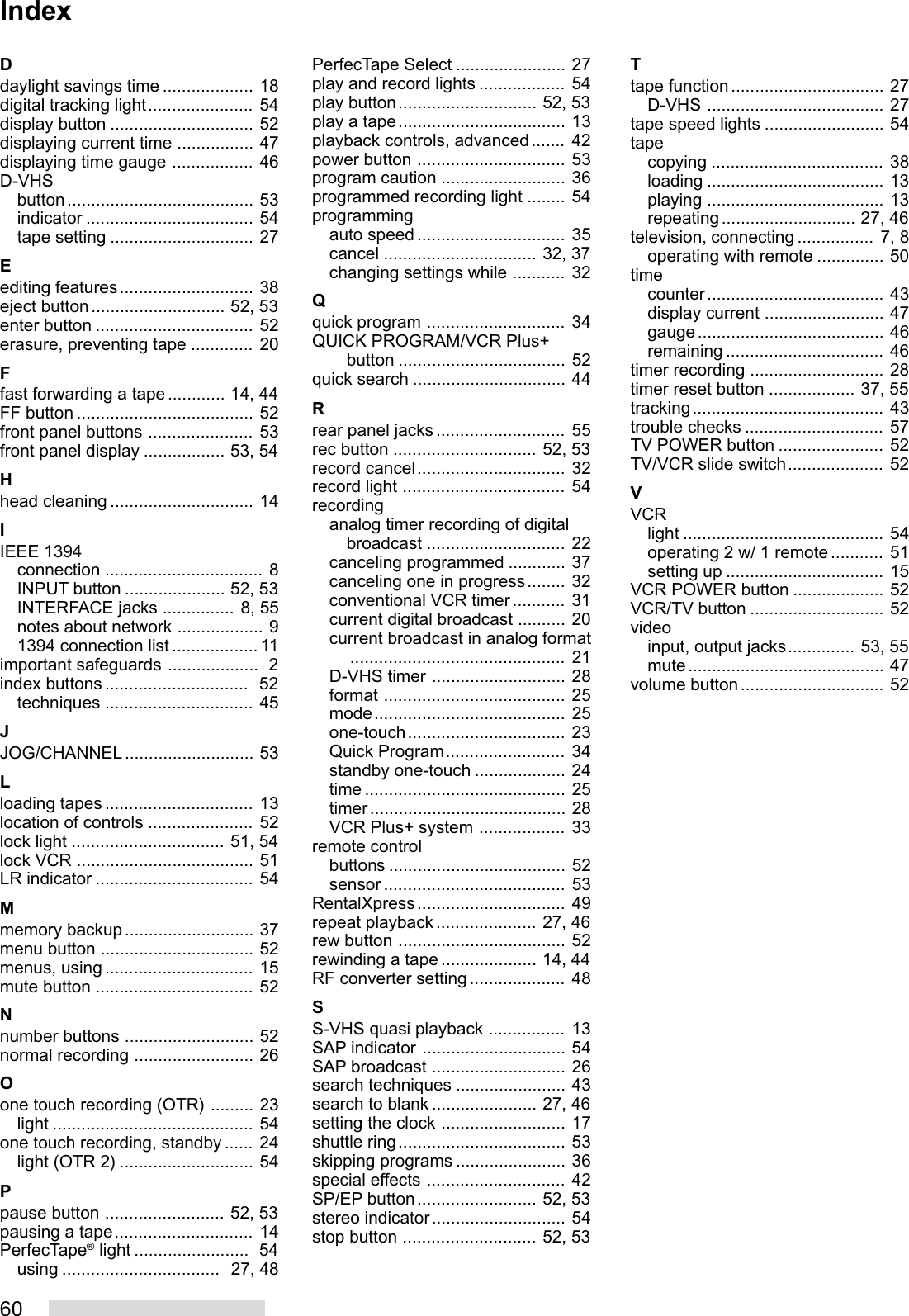 60Ddaylight savings time ................... 18digital tracking light...................... 54display button .............................. 52displaying current time ................ 47displaying time gauge ................. 46D-VHSbutton....................................... 53indicator ................................... 54tape setting .............................. 27Eediting features............................ 38eject button............................ 52, 53enter button ................................. 52erasure, preventing tape ............. 20Ffast forwarding a tape............ 14, 44FF button ..................................... 52front panel buttons ...................... 53front panel display ................. 53, 54Hhead cleaning .............................. 14IIEEE 1394connection ................................. 8INPUT button ..................... 52, 53INTERFACE jacks ............... 8, 55notes about network .................. 91394 connection list .................. 11important safeguards ...................  2index buttons ..............................  52techniques ............................... 45JJOG/CHANNEL........................... 53Lloading tapes ............................... 13location of controls ...................... 52lock light ................................ 51, 54lock VCR ..................................... 51LR indicator ................................. 54Mmemory backup........................... 37menu button ................................ 52menus, using ............................... 15mute button ................................. 52Nnumber buttons ........................... 52normal recording ......................... 26Oone touch recording (OTR) ......... 23light .......................................... 54one touch recording, standby ...... 24light (OTR 2) ............................ 54Ppause button ......................... 52, 53pausing a tape............................. 14PerfecTape® light ........................  54using .................................  27, 48PerfecTape Select ....................... 27play and record lights .................. 54play button............................. 52, 53play a tape................................... 13playback controls, advanced....... 42power button ............................... 53program caution .......................... 36programmed recording light ........ 54programmingauto speed ............................... 35cancel ................................ 32, 37changing settings while ........... 32Qquick program ............................. 34QUICK PROGRAM/VCR Plus+button ................................... 52quick search ................................ 44Rrear panel jacks........................... 55rec button .............................. 52, 53record cancel............................... 32record light .................................. 54recordinganalog timer recording of digitalbroadcast ............................. 22canceling programmed ............ 37canceling one in progress........ 32conventional VCR timer ........... 31current digital broadcast .......... 20current broadcast in analog format............................................. 21D-VHS timer ............................ 28format ...................................... 25mode........................................ 25one-touch................................. 23Quick Program......................... 34standby one-touch ................... 24time .......................................... 25timer......................................... 28VCR Plus+ system .................. 33remote controlbuttons ..................................... 52sensor ...................................... 53RentalXpress............................... 49repeat playback..................... 27, 46rew button ................................... 52rewinding a tape .................... 14, 44RF converter setting .................... 48SS-VHS quasi playback ................ 13SAP indicator .............................. 54SAP broadcast ............................ 26search techniques ....................... 43search to blank ...................... 27, 46setting the clock .......................... 17shuttle ring................................... 53skipping programs ....................... 36special effects ............................. 42SP/EP button......................... 52, 53stereo indicator............................ 54stop button ............................ 52, 53Ttape function................................ 27D-VHS ..................................... 27tape speed lights ......................... 54tapecopying .................................... 38loading ..................................... 13playing ..................................... 13repeating............................ 27, 46television, connecting ................ 7, 8operating with remote .............. 50timecounter..................................... 43display current ......................... 47gauge....................................... 46remaining ................................. 46timer recording ............................ 28timer reset button .................. 37, 55tracking........................................ 43trouble checks ............................. 57TV POWER button ...................... 52TV/VCR slide switch.................... 52VVCRlight .......................................... 54operating 2 w/ 1 remote ........... 51setting up ................................. 15VCR POWER button ................... 52VCR/TV button ............................ 52videoinput, output jacks.............. 53, 55mute......................................... 47volume button.............................. 52Index