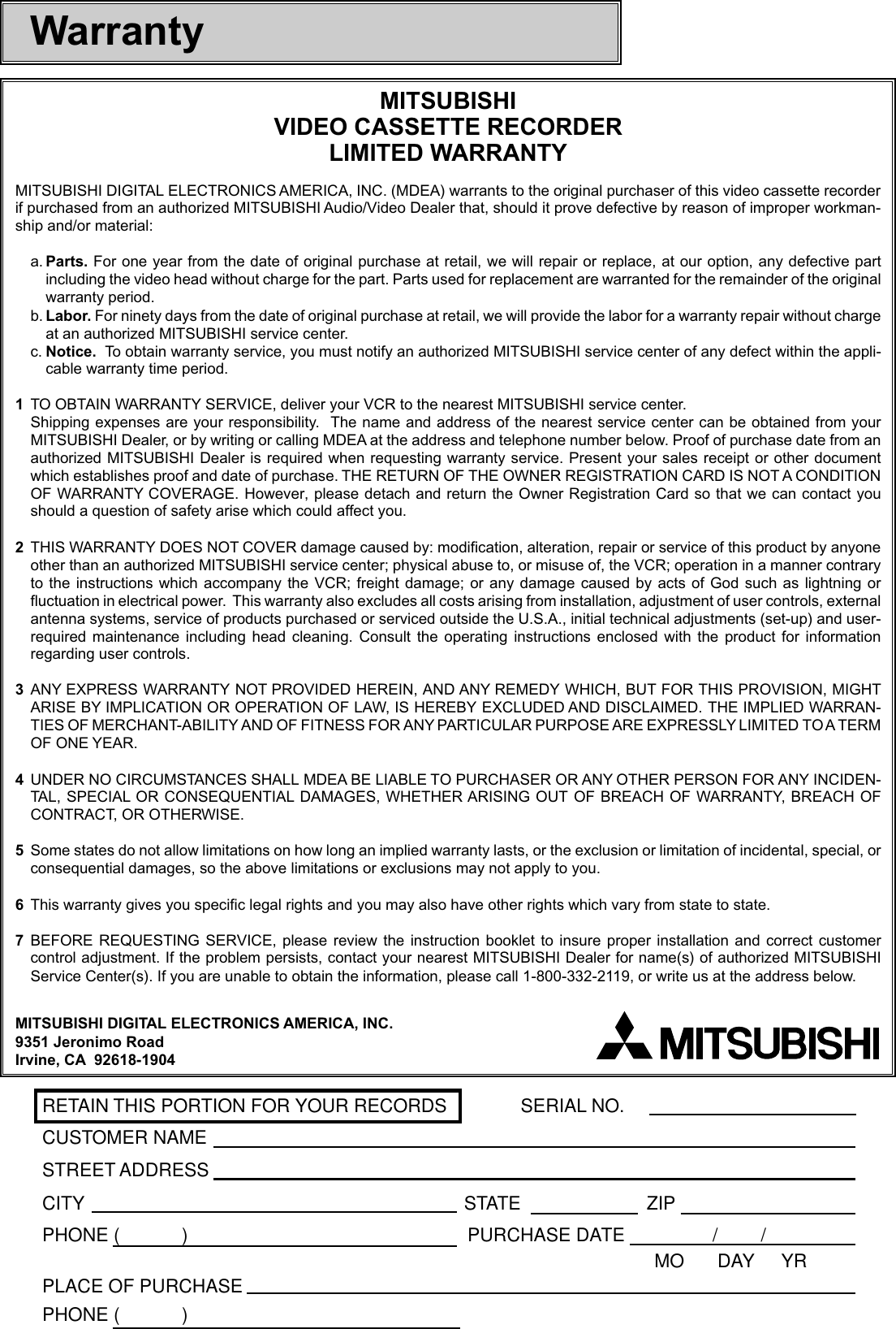 RETAIN THIS PORTION FOR YOUR RECORDS SERIAL NO.CUSTOMER NAMESTREET ADDRESSCITY STATE ZIPPHONE (            ) PURCHASE DATE / /MO  DAY     YRPLACE OF PURCHASEPHONE (            )WarrantyMITSUBISHIVIDEO CASSETTE RECORDERLIMITED WARRANTYMITSUBISHI DIGITAL ELECTRONICS AMERICA, INC. (MDEA) warrants to the original purchaser of this video cassette recorderif purchased from an authorized MITSUBISHI Audio/Video Dealer that, should it prove defective by reason of improper workman-ship and/or material:a. Parts. For one year from the date of original purchase at retail, we will repair or replace, at our option, any defective partincluding the video head without charge for the part. Parts used for replacement are warranted for the remainder of the originalwarranty period.b. Labor. For ninety days from the date of original purchase at retail, we will provide the labor for a warranty repair without chargeat an authorized MITSUBISHI service center.c. Notice.  To obtain warranty service, you must notify an authorized MITSUBISHI service center of any defect within the appli-cable warranty time period.1TO OBTAIN WARRANTY SERVICE, deliver your VCR to the nearest MITSUBISHI service center.Shipping expenses are your responsibility.  The name and address of the nearest service center can be obtained from yourMITSUBISHI Dealer, or by writing or calling MDEA at the address and telephone number below. Proof of purchase date from anauthorized MITSUBISHI Dealer is required when requesting warranty service. Present your sales receipt or other documentwhich establishes proof and date of purchase. THE RETURN OF THE OWNER REGISTRATION CARD IS NOT A CONDITIONOF WARRANTY COVERAGE. However, please detach and return the Owner Registration Card so that we can contact youshould a question of safety arise which could affect you.2THIS WARRANTY DOES NOT COVER damage caused by: modification, alteration, repair or service of this product by anyoneother than an authorized MITSUBISHI service center; physical abuse to, or misuse of, the VCR; operation in a manner contraryto the instructions which accompany the VCR; freight damage; or any damage caused by acts of God such as lightning orfluctuation in electrical power.  This warranty also excludes all costs arising from installation, adjustment of user controls, externalantenna systems, service of products purchased or serviced outside the U.S.A., initial technical adjustments (set-up) and user-required maintenance including head cleaning. Consult the operating instructions enclosed with the product for informationregarding user controls.3ANY EXPRESS WARRANTY NOT PROVIDED HEREIN, AND ANY REMEDY WHICH, BUT FOR THIS PROVISION, MIGHTARISE BY IMPLICATION OR OPERATION OF LAW, IS HEREBY EXCLUDED AND DISCLAIMED. THE IMPLIED WARRAN-TIES OF MERCHANT-ABILITY AND OF FITNESS FOR ANY PARTICULAR PURPOSE ARE EXPRESSLY LIMITED TO A TERMOF ONE YEAR.4UNDER NO CIRCUMSTANCES SHALL MDEA BE LIABLE TO PURCHASER OR ANY OTHER PERSON FOR ANY INCIDEN-TAL, SPECIAL OR CONSEQUENTIAL DAMAGES, WHETHER ARISING OUT OF BREACH OF WARRANTY, BREACH OFCONTRACT, OR OTHERWISE.5Some states do not allow limitations on how long an implied warranty lasts, or the exclusion or limitation of incidental, special, orconsequential damages, so the above limitations or exclusions may not apply to you.6This warranty gives you specific legal rights and you may also have other rights which vary from state to state.7BEFORE REQUESTING SERVICE, please review the instruction booklet to insure proper installation and correct customercontrol adjustment. If the problem persists, contact your nearest MITSUBISHI Dealer for name(s) of authorized MITSUBISHIService Center(s). If you are unable to obtain the information, please call 1-800-332-2119, or write us at the address below.MITSUBISHI DIGITAL ELECTRONICS AMERICA, INC.9351 Jeronimo RoadIrvine, CA  92618-1904