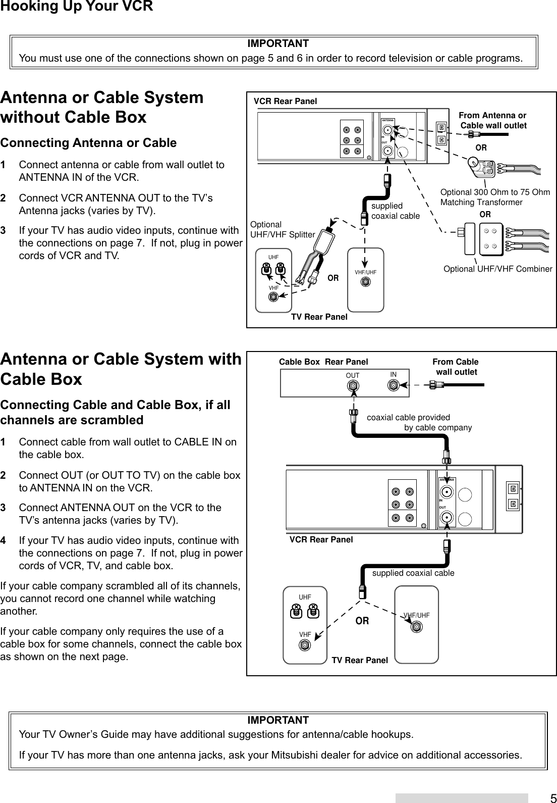 5IMPORTANTYou must use one of the connections shown on page 5 and 6 in order to record television or cable programs.Hooking Up Your VCRVHFUHFVHF/UHFANTENNAOUTINxxxxVCR Rear PanelTV Rear PanelOROptionalUHF/VHF SplitterOptional 300 Ohm to 75 OhmMatching Transformer Optional UHF/VHF CombinerORsupplied coaxial cableORFrom Antenna or Cable wall outletVHF/UHFVHFUHFINOUTANTENNAOUTINTV Rear PanelVCR Rear PanelORFrom Cable wall outletCable Box  Rear Panelcoaxial cable provided                by cable companysupplied coaxial cableAntenna or Cable Systemwithout Cable BoxConnecting Antenna or Cable1Connect antenna or cable from wall outlet toANTENNA IN of the VCR.2Connect VCR ANTENNA OUT to the TV’sAntenna jacks (varies by TV).3If your TV has audio video inputs, continue withthe connections on page 7.  If not, plug in powercords of VCR and TV.Antenna or Cable System withCable BoxConnecting Cable and Cable Box, if allchannels are scrambled1Connect cable from wall outlet to CABLE IN onthe cable box.2Connect OUT (or OUT TO TV) on the cable boxto ANTENNA IN on the VCR.3Connect ANTENNA OUT on the VCR to theTV’s antenna jacks (varies by TV).4If your TV has audio video inputs, continue withthe connections on page 7.  If not, plug in powercords of VCR, TV, and cable box.If your cable company scrambled all of its channels,you cannot record one channel while watchinganother.If your cable company only requires the use of acable box for some channels, connect the cable boxas shown on the next page.IMPORTANTYour TV Owner’s Guide may have additional suggestions for antenna/cable hookups.If your TV has more than one antenna jacks, ask your Mitsubishi dealer for advice on additional accessories.