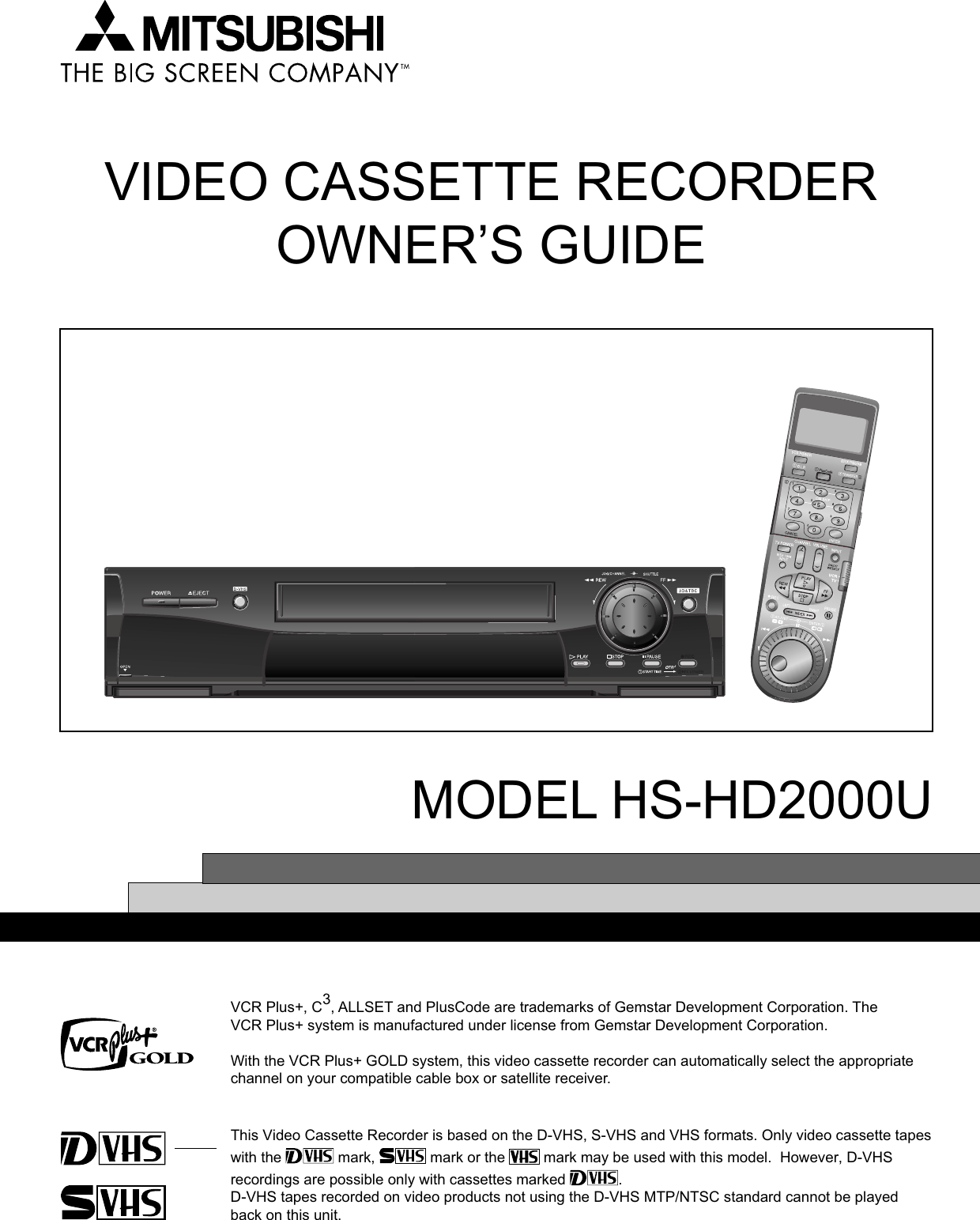 VIDEO CASSETTE RECORDEROWNER’S GUIDEMODEL HS-HD2000UThis Video Cassette Recorder is based on the D-VHS, S-VHS and VHS formats. Only video cassette tapeswith the   mark,   mark or the   mark may be used with this model.  However, D-VHSrecordings are possible only with cassettes marked  .D-VHS tapes recorded on video products not using the D-VHS MTP/NTSC standard cannot be playedback on this unit.VCR Plus+, C3, ALLSET and PlusCode are trademarks of Gemstar Development Corporation. TheVCR Plus+ system is manufactured under license from Gemstar Development Corporation.With the VCR Plus+ GOLD system, this video cassette recorder can automatically select the appropriatechannel on your compatible cable box or satellite receiver.