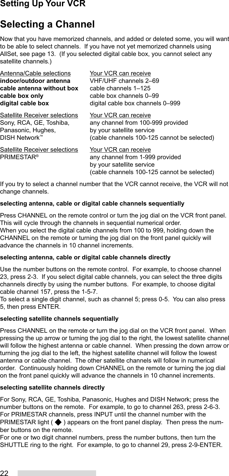 22Selecting a ChannelNow that you have memorized channels, and added or deleted some, you will wantto be able to select channels.  If you have not yet memorized channels usingAllSet, see page 13.  (If you selected digital cable box, you cannot select anysatellite channels.)Antenna/Cable selections Your VCR can receiveindoor/outdoor antenna VHF/UHF channels 2–69cable antenna without box cable channels 1–125cable box only cable box channels 0–99digital cable box digital cable box channels 0–999Satellite Receiver selections Your VCR can receiveSony, RCA, GE, Toshiba, any channel from 100-999 providedPanasonic, Hughes, by your satellite serviceDISH Network™(cable channels 100-125 cannot be selected)Satellite Receiver selections Your VCR can receivePRIMESTAR®any channel from 1-999 providedby your satellite service(cable channels 100-125 cannot be selected)If you try to select a channel number that the VCR cannot receive, the VCR will notchange channels.selecting antenna, cable or digital cable channels sequentiallyPress CHANNEL on the remote control or turn the jog dial on the VCR front panel.This will cycle through the channels in sequential numerical order.When you select the digital cable channels from 100 to 999, holding down theCHANNEL on the remote or turning the jog dial on the front panel quickly willadvance the channels in 10 channel increments.selecting antenna, cable or digital cable channels directlyUse the number buttons on the remote control.  For example, to choose channel23, press 2-3.  If you select digital cable channels, you can select the three digitschannels directly by using the number buttons.  For example, to choose digitalcable channel 157, press the 1-5-7.To select a single digit channel, such as channel 5; press 0-5.  You can also press5, then press ENTER.selecting satellite channels sequentiallyPress CHANNEL on the remote or turn the jog dial on the VCR front panel.  Whenpressing the up arrow or turning the jog dial to the right, the lowest satellite channelwill follow the highest antenna or cable channel.  When pressing the down arrow orturning the jog dial to the left, the highest satellite channel will follow the lowestantenna or cable channel.  The other satellite channels will follow in numericalorder.  Continuously holding down CHANNEL on the remote or turning the jog dialon the front panel quickly will advance the channels in 10 channel increments.selecting satellite channels directlyFor Sony, RCA, GE, Toshiba, Panasonic, Hughes and DISH Network; press thenumber buttons on the remote.  For example, to go to channel 263, press 2-6-3.For PRIMESTAR channels, press INPUT until the channel number with thePRIMESTAR light (   ) appears on the front panel display.  Then press the num-ber buttons on the remote.For one or two digit channel numbers, press the number buttons, then turn theSHUTTLE ring to the right.  For example, to go to channel 29, press 2-9-ENTER.Setting Up Your VCR