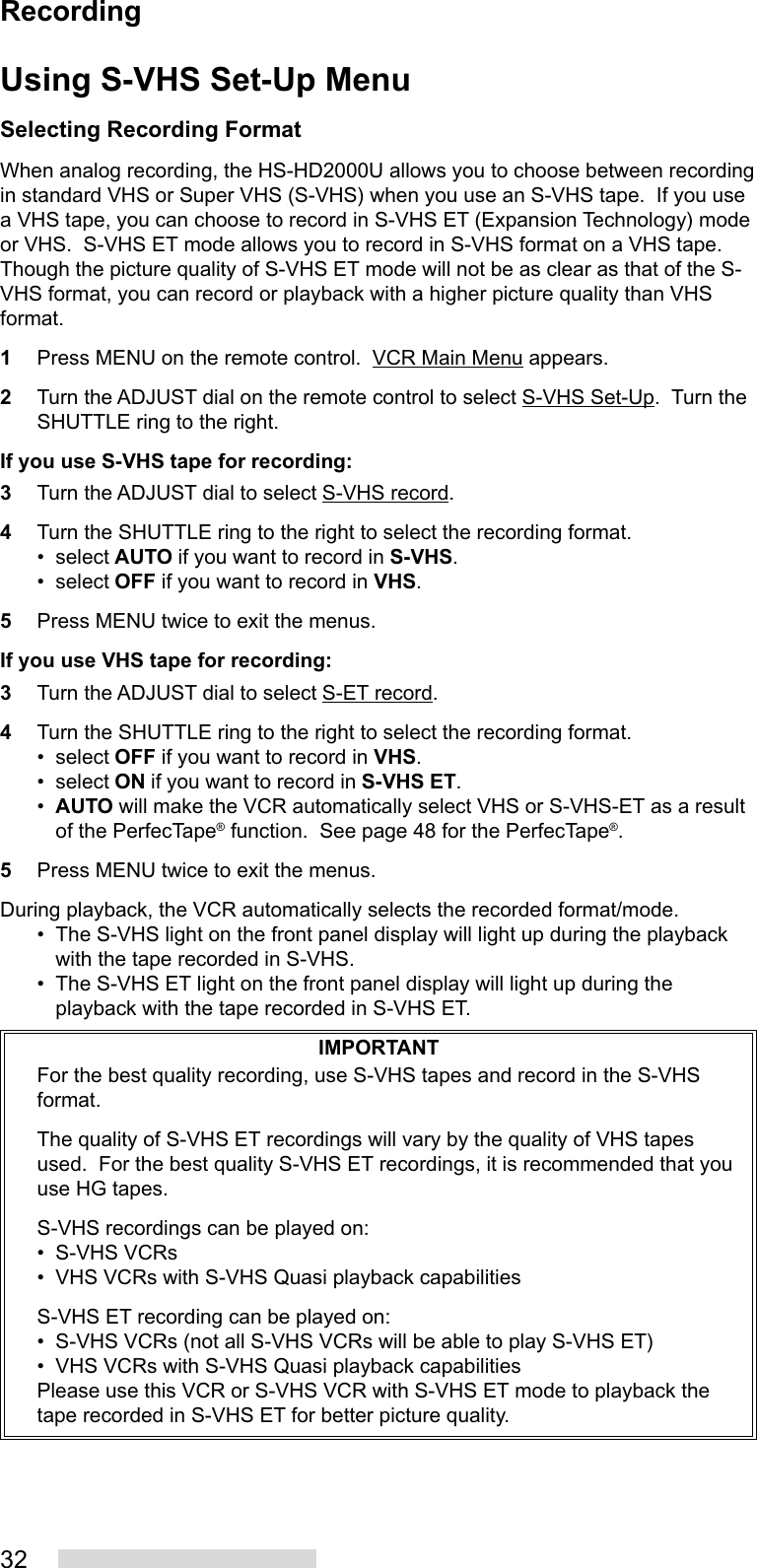 32Using S-VHS Set-Up MenuSelecting Recording FormatWhen analog recording, the HS-HD2000U allows you to choose between recordingin standard VHS or Super VHS (S-VHS) when you use an S-VHS tape.  If you usea VHS tape, you can choose to record in S-VHS ET (Expansion Technology) modeor VHS.  S-VHS ET mode allows you to record in S-VHS format on a VHS tape.Though the picture quality of S-VHS ET mode will not be as clear as that of the S-VHS format, you can record or playback with a higher picture quality than VHSformat.1Press MENU on the remote control.  VCR Main Menu appears.2Turn the ADJUST dial on the remote control to select S-VHS Set-Up.  Turn theSHUTTLE ring to the right.If you use S-VHS tape for recording:3Turn the ADJUST dial to select S-VHS record.4Turn the SHUTTLE ring to the right to select the recording format.• select AUTO if you want to record in S-VHS.• select OFF if you want to record in VHS.5Press MENU twice to exit the menus.If you use VHS tape for recording:3Turn the ADJUST dial to select S-ET record.4Turn the SHUTTLE ring to the right to select the recording format.• select OFF if you want to record in VHS.• select ON if you want to record in S-VHS ET.•AUTO will make the VCR automatically select VHS or S-VHS-ET as a resultof the PerfecTape® function.  See page 48 for the PerfecTape®.5Press MENU twice to exit the menus.During playback, the VCR automatically selects the recorded format/mode.• The S-VHS light on the front panel display will light up during the playbackwith the tape recorded in S-VHS.• The S-VHS ET light on the front panel display will light up during theplayback with the tape recorded in S-VHS ET.IMPORTANTFor the best quality recording, use S-VHS tapes and record in the S-VHSformat.The quality of S-VHS ET recordings will vary by the quality of VHS tapesused.  For the best quality S-VHS ET recordings, it is recommended that youuse HG tapes.S-VHS recordings can be played on:• S-VHS VCRs• VHS VCRs with S-VHS Quasi playback capabilitiesS-VHS ET recording can be played on:• S-VHS VCRs (not all S-VHS VCRs will be able to play S-VHS ET)• VHS VCRs with S-VHS Quasi playback capabilitiesPlease use this VCR or S-VHS VCR with S-VHS ET mode to playback thetape recorded in S-VHS ET for better picture quality.Recording