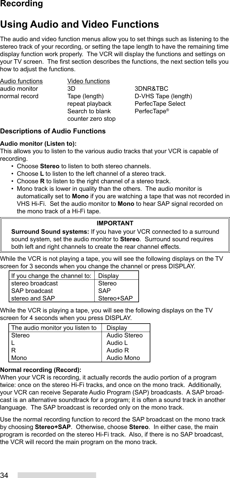 34Using Audio and Video FunctionsThe audio and video function menus allow you to set things such as listening to thestereo track of your recording, or setting the tape length to have the remaining timedisplay function work properly.  The VCR will display the functions and settings onyour TV screen.  The first section describes the functions, the next section tells youhow to adjust the functions.Audio functions Video functionsaudio monitor 3D 3DNR&amp;TBCnormal record Tape (length) D-VHS Tape (length)repeat playback PerfecTape SelectSearch to blank PerfecTape®counter zero stopDescriptions of Audio FunctionsAudio monitor (Listen to):This allows you to listen to the various audio tracks that your VCR is capable ofrecording.• Choose Stereo to listen to both stereo channels.• Choose L to listen to the left channel of a stereo track.• Choose R to listen to the right channel of a stereo track.• Mono track is lower in quality than the others.  The audio monitor isautomatically set to Mono if you are watching a tape that was not recorded inVHS Hi-Fi.  Set the audio monitor to Mono to hear SAP signal recorded onthe mono track of a Hi-Fi tape.IMPORTANTSurround Sound systems: If you have your VCR connected to a surroundsound system, set the audio monitor to Stereo.  Surround sound requiresboth left and right channels to create the rear channel effects.While the VCR is not playing a tape, you will see the following displays on the TVscreen for 3 seconds when you change the channel or press DISPLAY.If you change the channel to: Displaystereo broadcast StereoSAP broadcast SAPstereo and SAP Stereo+SAPWhile the VCR is playing a tape, you will see the following displays on the TVscreen for 4 seconds when you press DISPLAY.The audio monitor you listen to DisplayStereo Audio StereoL Audio LR Audio RMono Audio MonoNormal recording (Record):When your VCR is recording, it actually records the audio portion of a programtwice: once on the stereo Hi-Fi tracks, and once on the mono track.  Additionally,your VCR can receive Separate Audio Program (SAP) broadcasts.  A SAP broad-cast is an alternative soundtrack for a program; it is often a sound track in anotherlanguage.  The SAP broadcast is recorded only on the mono track.Use the normal recording function to record the SAP broadcast on the mono trackby choosing Stereo+SAP.  Otherwise, choose Stereo.  In either case, the mainprogram is recorded on the stereo Hi-Fi track.  Also, if there is no SAP broadcast,the VCR will record the main program on the mono track.Recording