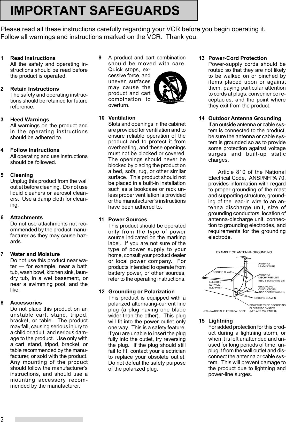 2IMPORTANT SAFEGUARDSPlease read all these instructions carefully regarding your VCR before you begin operating it.Follow all warnings and instructions marked on the VCR.  Thank you.1 Read InstructionsAll the safety and operating in-structions should be read beforethe product is operated.2 Retain InstructionsThe safety and operating instruc-tions should be retained for futurereference.3 Heed WarningsAll warnings on the product andin the operating instructionsshould be adhered to.4 Follow InstructionsAll operating and use instructionsshould be followed.5 CleaningUnplug this product from the walloutlet before cleaning.  Do not useliquid cleaners or aerosol clean-ers.  Use a damp cloth for clean-ing.6 AttachmentsDo not use attachments not rec-ommended by the product manu-facturer as they may cause haz-ards.7 Water and MoistureDo not use this product near wa-ter — for example, near a bathtub, wash bowl, kitchen sink, laun-dry tub, in a wet basement, ornear a swimming pool, and thelike.8 AccessoriesDo not place this product on anunstable cart, stand, tripod,bracket, or table.  The productmay fall, causing serious injury toa child or adult, and serious dam-age to the product.  Use only witha cart, stand, tripod, bracket, ortable recommended by the manu-facturer, or sold with the product.Any mounting of the productshould follow the manufacturer’sinstructions, and should use amounting accessory recom-mended by the manufacturer.9A product and cart combinationshould be moved with care.Quick stops, ex-cessive force, anduneven surfacesmay cause theproduct and cartcombination tooverturn.10 VentilationSlots and openings in the cabinetare provided for ventilation and toensure reliable operation of theproduct and to protect it fromoverheating, and these openingsmust not be blocked or covered.The openings should never beblocked by placing the product ona bed, sofa, rug, or other similarsurface.  This product should notbe placed in a built-in installationsuch as a bookcase or rack un-less proper ventilation is providedor the manufacturer’s instructionshave been adhered to.11 Power SourcesThis product should be operatedonly from the type of powersource indicated on the markinglabel.  If you are not sure of thetype of power supply to yourhome, consult your product dealeror local power company.  Forproducts intended to operate frombattery power, or other sources,refer to the operating instructions.12 Grounding or PolarizationThis product is equipped with apolarized alternating-current lineplug (a plug having one bladewider than the other).  This plugwill fit into the power outlet onlyone way.  This is a safety feature.If you are unable to insert the plugfully into the outlet, try reversingthe plug.  If the plug should stillfail to fit, contact your electricianto replace your obsolete outlet.Do not defeat the safety purposeof the polarized plug.13 Power-Cord ProtectionPower-supply cords should berouted so that they are not likelyto be walked on or pinched byitems placed upon or againstthem, paying particular attentionto cords at plugs, convenience re-ceptacles, and the point wherethey exit from the product.14 Outdoor Antenna GroundingIf an outside antenna or cable sys-tem is connected to the product,be sure the antenna or cable sys-tem is grounded so as to providesome protection against voltagesurges and built-up staticcharges.Article 810 of the NationalElectrical Code,  ANSI/NFPA 70,provides information with regardto proper grounding of the mastand supporting structure, ground-ing of the lead-in wire to an an-tenna discharge unit, size ofgrounding conductors, location ofantenna-discharge unit, connec-tion to grounding electrodes, andrequirements for the groundingelectrode.15 LightningFor added protection for this prod-uct during a lightning storm, orwhen it is left unattended and un-used for long periods of time, un-plug it from the wall outlet and dis-connect the antenna or cable sys-tem.  This will prevent damage tothe product due to lightning andpower-line surges.ANTENNALEAD IN WIREANTENNADISCHARGE UNIT(NEC SECTION 810-20)GROUNDINGCONDUCTORS(NEC SECTION 810-21)GROUND CLAMPSPOWER SERVICE GROUNDINGELECTRODE SYSTEM(NEC ART 250, PART H)GROUND CLAMPELECTRICSERVICEEQUIPMENTNEC – NATIONAL ELECTRICAL CODEEXAMPLE OF ANTENNA GROUNDING