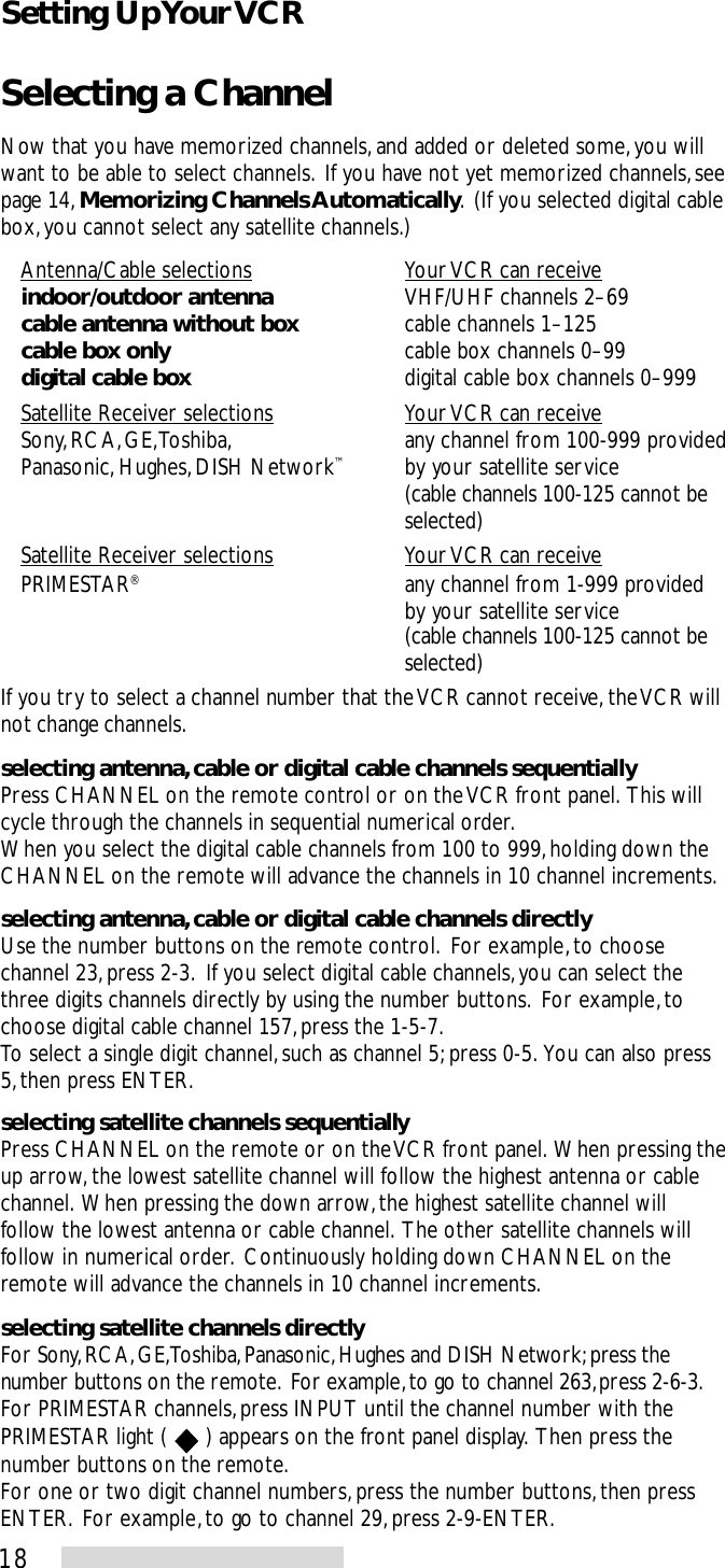 18Selecting a ChannelNow that you have memorized channels, and added or deleted some, you willwant to be able to select channels.  If you have not yet memorized channels, seepage 14, Memorizing Channels Automatically.  (If you selected digital cablebox, you cannot select any satellite channels.)Antenna/Cable selections Your VCR can receiveindoor/outdoor antenna VHF/UHF channels 2–69cable antenna without box cable channels 1–125cable box only cable box channels 0–99digital cable box digital cable box channels 0–999Satellite Receiver selections Your VCR can receiveSony, RCA, GE, Toshiba, any channel from 100-999 providedPanasonic, Hughes, DISH Network™by your satellite service(cable channels 100-125 cannot beselected)Satellite Receiver selections Your VCR can receivePRIMESTAR®any channel from 1-999 providedby your satellite service(cable channels 100-125 cannot beselected)If you try to select a channel number that the VCR cannot receive, the VCR willnot change channels.selecting antenna, cable or digital cable channels sequentiallyPress CHANNEL on the remote control or on the VCR front panel.  This willcycle through the channels in sequential numerical order.When you select the digital cable channels from 100 to 999, holding down theCHANNEL on the remote will advance the channels in 10 channel increments.selecting antenna, cable or digital cable channels directlyUse the number buttons on the remote control.  For example, to choosechannel 23, press 2-3.  If you select digital cable channels, you can select thethree digits channels directly by using the number buttons.  For example, tochoose digital cable channel 157, press the 1-5-7.To select a single digit channel, such as channel 5; press 0-5.  You can also press5, then press ENTER.selecting satellite channels sequentiallyPress CHANNEL on the remote or on the VCR front panel.  When pressing theup arrow, the lowest satellite channel will follow the highest antenna or cablechannel.  When pressing the down arrow, the highest satellite channel willfollow the lowest antenna or cable channel.  The other satellite channels willfollow in numerical order.  Continuously holding down CHANNEL on theremote will advance the channels in 10 channel increments.selecting satellite channels directlyFor Sony, RCA, GE, Toshiba, Panasonic, Hughes and DISH Network; press thenumber buttons on the remote.  For example, to go to channel 263, press 2-6-3.For PRIMESTAR channels, press INPUT until the channel number with thePRIMESTAR light (   ) appears on the front panel display.  Then press thenumber buttons on the remote.For one or two digit channel numbers, press the number buttons, then pressENTER.  For example, to go to channel 29, press 2-9-ENTER.Setting Up Your VCR