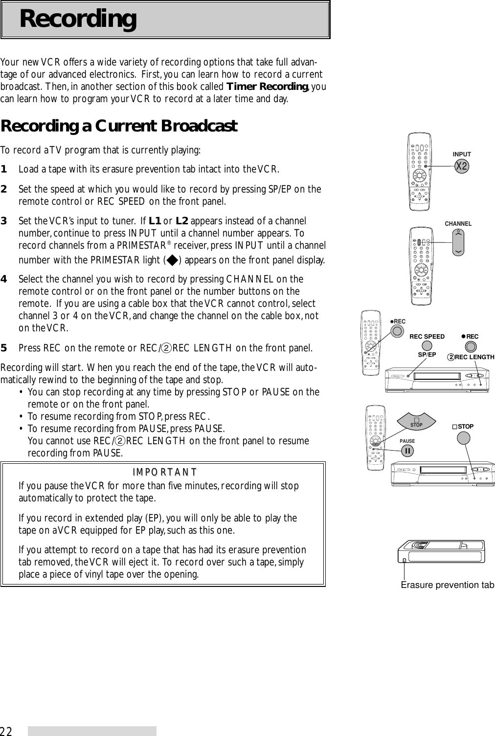 22Your new VCR offers a wide variety of recording options that take full advan-tage of our advanced electronics.  First, you can learn how to record a currentbroadcast.  Then, in another section of this book called Timer Recording, youcan learn how to program your VCR to record at a later time and day.Recording a Current BroadcastTo record a TV program that is currently playing:1Load a tape with its erasure prevention tab intact into the VCR.2Set the speed at which you would like to record by pressing SP/EP on theremote control or REC SPEED on the front panel.3Set the VCR’s input to tuner.  If L1 or L2 appears instead of a channelnumber, continue to press INPUT until a channel number appears.  Torecord channels from a PRIMESTAR® receiver, press INPUT until a channelnumber with the PRIMESTAR light ( ) appears on the front panel display.4Select the channel you wish to record by pressing CHANNEL on theremote control or on the front panel or the number buttons on theremote.  If you are using a cable box that the VCR cannot control, selectchannel 3 or 4 on the VCR, and change the channel on the cable box, noton the VCR.5Press REC on the remote or REC/˙REC LENGTH on the front panel.Recording will start.  When you reach the end of the tape, the VCR will auto-matically rewind to the beginning of the tape and stop.• You can stop recording at any time by pressing STOP or PAUSE on theremote or on the front panel.• To resume recording from STOP, press REC.• To resume recording from PAUSE, press PAUSE.You cannot use REC/˙REC LENGTH on the front panel to resumerecording from PAUSE.IMPORTANTIMPORTANTIf you pause the VCR for more than five minutes, recording will stopautomatically to protect the tape.If you record in extended play (EP), you will only be able to play thetape on a VCR equipped for EP play, such as this one.If you attempt to record on a tape that has had its erasure preventiontab removed, the VCR will eject it.  To record over such a tape, simplyplace a piece of vinyl tape over the opening.Recording2135468790X 2SP/EPREC SPEED   REC2 REC LENGTH   REC2135468790X 2X 2INPUT2135468790X 2CHANNEL2135468790X 2    STOPPAUSESTOPErasure prevention tab