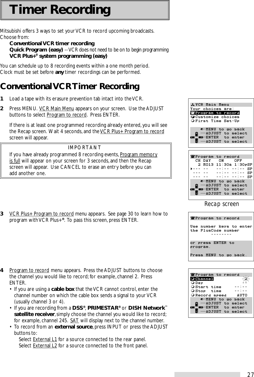 27Mitsubishi offers 3 ways to set your VCR to record upcoming broadcasts.Choose from:Conventional VCR timer recordingQuick Program (easy) -- VCR does not need to be on to begin programmingVCR Plus+® system programming (easy)You can schedule up to 8 recording events within a one month period.Clock must be set before any timer recordings can be performed.Conventional VCR Timer Recording1Load a tape with its erasure prevention tab intact into the VCR.2Press MENU.  VCR Main Menu appears on your screen.  Use the ADJUSTbuttons to select Program to record.  Press ENTER.If there is at least one programmed recording already entered, you will seethe Recap screen.  Wait 4 seconds, and the VCR Plus+ Program to recordscreen will appear.IMPORTANTIMPORTANTIf you have already programmed 8 recording events, Program memoryis full will appear on your screen for 3 seconds, and then the Recapscreen will appear.  Use CANCEL to erase an entry before you canadd another one.3VCR Plus+ Program to record menu appears.  See page 30 to learn how toprogram with VCR Plus+®.  To pass this screen, press ENTER.4Program to record menu appears.  Press the ADJUST buttons to choosethe channel you would like to record; for example, channel 2.  PressENTER.• If you are using a cable box that the VCR cannot control, enter thechannel number on which the cable box sends a signal to your VCR(usually channel 3 or 4).• If you are recording from a DSS®, PRIMESTAR® or DISH Network™satellite receiver, simply choose the channel you would like to record;for example, channel 245.  SAT will display next to the channel number.• To record from an external source, press INPUT or press the ADJUSTbuttons to:Select External L1 for a source connected to the rear panel.Select External L2 for a source connected to the front panel.ªVCR Main MenuYour choices are:¬Program to record√Customize choicesƒFirst Time Set-Up    ∫πMENU to go back  ∂ ππADJUST to select≤¥≥πENTER  to enter  ∑ ππADJUST to select¬Program to recordUse number keys to enterthe PlusCode number        --------or press ENTER toprogram.Press MENU to go back.¬Program to recordƒChannel            2ƒDay               --ƒStart time     --:--ƒStop  time     --:--ƒRecord speed    AUTO    ∫πMENU to go back  ∂ ππADJUST to select≤¥≥πENTER  to enter  ∑ ππADJUST to select¬Program to record  CH DAY   ON    OFF   2 MO13 11:30a 1:30pSP§--- --   --:-- --:-- SP --- --   --:-- --:-- SP --- --   --:-- --:-- SP    ∫πMENU to go back  ∂ ππADJUST to select≤¥≥πENTER  to enter  ∑ ππADJUST to selectRecap screenTimer Recording