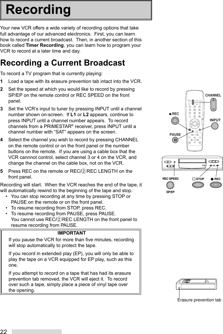 22Your new VCR offers a wide variety of recording options that takefull advantage of our advanced electronics.  First, you can learnhow to record a current broadcast.  Then, in another section of thisbook called Timer Recording, you can learn how to program yourVCR to record at a later time and day.Recording a Current BroadcastTo record a TV program that is currently playing:1Load a tape with its erasure prevention tab intact into the VCR.2Set the speed at which you would like to record by pressingSP/EP on the remote control or REC SPEED on the frontpanel.3Set the VCR’s input to tuner by pressing INPUT until a channelnumber shown on-screen.  If L1 or L2 appears, continue topress INPUT until a channel number appears.  To recordchannels from a PRIMESTAR® receiver, press INPUT until achannel number with “SAT” appears on the screen.4Select the channel you wish to record by pressing CHANNELon the remote control or on the front panel or the numberbuttons on the remote.  If you are using a cable box that theVCR cannnot control, select channel 3 or 4 on the VCR, andchange the channel on the cable box, not on the VCR.5Press REC on the remote or REC/˙REC LENGTH on thefront panel.Recording will start.  When the VCR reaches the end of the tape, itwill automatically rewind to the beginning of the tape and stop.• You can stop recording at any time by pressing STOP orPAUSE on the remote or on the front panel.• To resume recording from STOP, press REC.• To resume recording from PAUSE, press PAUSE.You cannot use REC/˙REC LENGTH on the front panel toresume recording from PAUSE.IMPORTANTIf you pause the VCR for more than five minutes, recordingwill stop automatically to protect the tape.If you record in extended play (EP), you will only be able toplay the tape on a VCR equipped for EP play, such as thisone.If you attempt to record on a tape that has had its erasureprevention tab removed, the VCR will eject it.  To recordover such a tape, simply place a piece of vinyl tape overthe opening.2135468790X 2   RECPAUSECHANNELINPUTREC SPEEDSP/EPSTOP RECErasure prevention tabRecording