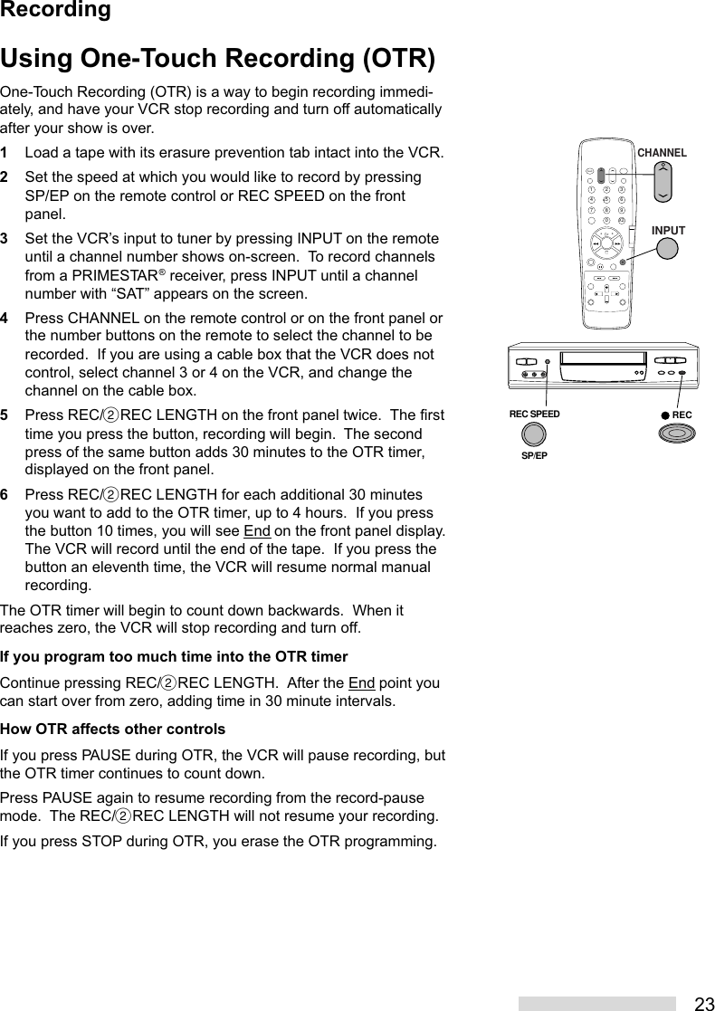 23Using One-Touch Recording (OTR)One-Touch Recording (OTR) is a way to begin recording immedi-ately, and have your VCR stop recording and turn off automaticallyafter your show is over.1Load a tape with its erasure prevention tab intact into the VCR.2Set the speed at which you would like to record by pressingSP/EP on the remote control or REC SPEED on the frontpanel.3Set the VCR’s input to tuner by pressing INPUT on the remoteuntil a channel number shows on-screen.  To record channelsfrom a PRIMESTAR® receiver, press INPUT until a channelnumber with “SAT” appears on the screen.4Press CHANNEL on the remote control or on the front panel orthe number buttons on the remote to select the channel to berecorded.  If you are using a cable box that the VCR does notcontrol, select channel 3 or 4 on the VCR, and change thechannel on the cable box.5Press REC/˙REC LENGTH on the front panel twice.  The firsttime you press the button, recording will begin.  The secondpress of the same button adds 30 minutes to the OTR timer,displayed on the front panel.6Press REC/˙REC LENGTH for each additional 30 minutesyou want to add to the OTR timer, up to 4 hours.  If you pressthe button 10 times, you will see End on the front panel display.The VCR will record until the end of the tape.  If you press thebutton an eleventh time, the VCR will resume normal manualrecording.The OTR timer will begin to count down backwards.  When itreaches zero, the VCR will stop recording and turn off.If you program too much time into the OTR timerContinue pressing REC/˙REC LENGTH.  After the End point youcan start over from zero, adding time in 30 minute intervals.How OTR affects other controlsIf you press PAUSE during OTR, the VCR will pause recording, butthe OTR timer continues to count down.Press PAUSE again to resume recording from the record-pausemode.  The REC/˙REC LENGTH will not resume your recording.If you press STOP during OTR, you erase the OTR programming.2135468790X 2CHANNELINPUTREC SPEEDSP/EPRECRecording