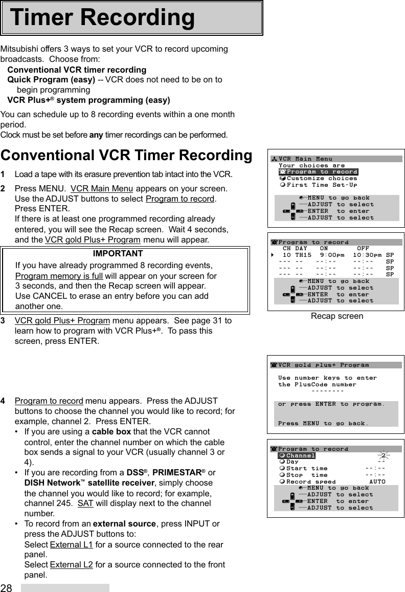 28Mitsubishi offers 3 ways to set your VCR to record upcomingbroadcasts.  Choose from:Conventional VCR timer recordingQuick Program (easy) -- VCR does not need to be on tobegin programmingVCR Plus+® system programming (easy)You can schedule up to 8 recording events within a one monthperiod.Clock must be set before any timer recordings can be performed.Conventional VCR Timer Recording1Load a tape with its erasure prevention tab intact into the VCR.2Press MENU.  VCR Main Menu appears on your screen.Use the ADJUST buttons to select Program to record.Press ENTER.If there is at least one programmed recording alreadyentered, you will see the Recap screen.  Wait 4 seconds,and the VCR gold Plus+ Program menu will appear.IMPORTANTIf you have already programmed 8 recording events,Program memory is full will appear on your screen for3 seconds, and then the Recap screen will appear.Use CANCEL to erase an entry before you can addanother one.3VCR gold Plus+ Program menu appears.  See page 31 tolearn how to program with VCR Plus+®.  To pass thisscreen, press ENTER.4Program to record menu appears.  Press the ADJUSTbuttons to choose the channel you would like to record; forexample, channel 2.  Press ENTER.• If you are using a cable box that the VCR cannotcontrol, enter the channel number on which the cablebox sends a signal to your VCR (usually channel 3 or4).• If you are recording from a DSS®, PRIMESTAR® orDISH Network™ satellite receiver, simply choosethe channel you would like to record; for example,channel 245.  SAT will display next to the channelnumber.• To record from an external source, press INPUT orpress the ADJUST buttons to:Select External L1 for a source connected to the rearpanel.Select External L2 for a source connected to the frontpanel.ªVCR Main Menu                  Your choices are  ¬Program to record  √Customize choices  ƒFirst Time Set-Up       ∫πMENU to go back     ∂ ππADJUST to select   ≤¥≥πENTER  to enter     ∑ ππADJUST to select        ¬VCR gold plus+ Program  Use number keys to enter  the PlusCode number          --------  or press ENTER to program.  Press MENU to go back.¬Program to record   CH DAY   ON       OFF§  10 TH15  9:00pm  10:30pm SP  --- --   --:--    --:--   SP  --- --   --:--    --:--   SP  --- --   --:--    --:--   SP       ∫πMENU to go back     ∂ ππADJUST to select   ≤¥≥πENTER  to enter     ∑ ππADJUST to selectRecap screenTimer Recording¬Program to record  ƒChannel                2  ƒDay                   --  ƒStart time         --:--  ƒStop  time         --:--  ƒRecord speed        AUTO       ∫πMENU to go back     ∂ ππADJUST to select   ≤¥≥πENTER  to enter     ∑ ππADJUST to select