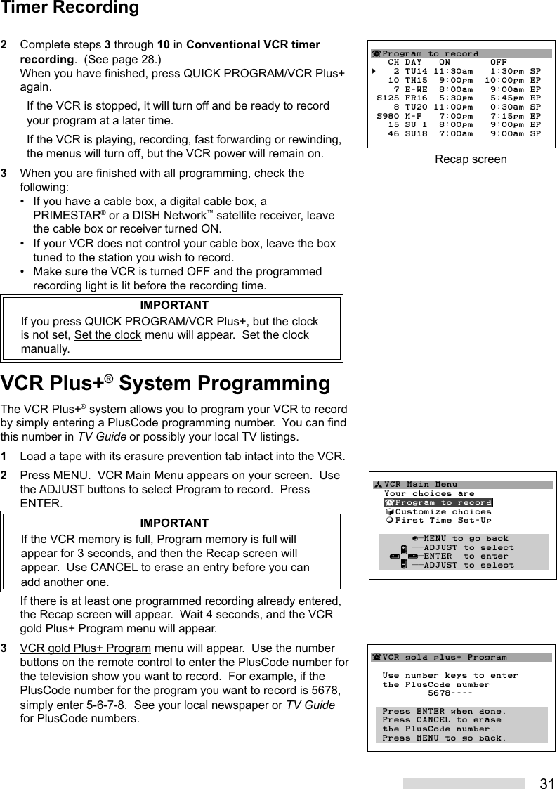 312Complete steps 3 through 10 in Conventional VCR timerrecording.  (See page 28.)When you have finished, press QUICK PROGRAM/VCR Plus+again.If the VCR is stopped, it will turn off and be ready to recordyour program at a later time.If the VCR is playing, recording, fast forwarding or rewinding,the menus will turn off, but the VCR power will remain on.3When you are finished with all programming, check thefollowing:• If you have a cable box, a digital cable box, aPRIMESTAR® or a DISH Network™ satellite receiver, leavethe cable box or receiver turned ON.• If your VCR does not control your cable box, leave the boxtuned to the station you wish to record.• Make sure the VCR is turned OFF and the programmedrecording light is lit before the recording time.IMPORTANTIf you press QUICK PROGRAM/VCR Plus+, but the clockis not set, Set the clock menu will appear.  Set the clockmanually.VCR Plus+® System ProgrammingThe VCR Plus+® system allows you to program your VCR to recordby simply entering a PlusCode programming number.  You can findthis number in TV Guide or possibly your local TV listings.1Load a tape with its erasure prevention tab intact into the VCR.2Press MENU.  VCR Main Menu appears on your screen.  Usethe ADJUST buttons to select Program to record.  PressENTER.IMPORTANTIf the VCR memory is full, Program memory is full willappear for 3 seconds, and then the Recap screen willappear.  Use CANCEL to erase an entry before you canadd another one.If there is at least one programmed recording already entered,the Recap screen will appear.  Wait 4 seconds, and the VCRgold Plus+ Program menu will appear.3VCR gold Plus+ Program menu will appear.  Use the numberbuttons on the remote control to enter the PlusCode number forthe television show you want to record.  For example, if thePlusCode number for the program you want to record is 5678,simply enter 5-6-7-8.  See your local newspaper or TV Guidefor PlusCode numbers.ªVCR Main Menu                  Your choices are  ¬Program to record  √Customize choices  ƒFirst Time Set-Up       ∫πMENU to go back     ∂ ππADJUST to select   ≤¥≥πENTER  to enter     ∑ ππADJUST to select        ¬VCR gold plus+ Program  Use number keys to enter  the PlusCode number          5678----  Press ENTER when done.  Press CANCEL to erase  the PlusCode number.  Press MENU to go back.Timer Recording¬Program to record   CH DAY   ON       OFF§   2 TU14 11:30am   1:30pm SP   10 TH15  9:00pm  10:00pm EP    7 E-WE  8:00am   9:00am EP S125 FR16  5:30pm   5:45pm EP    8 TU20 11:00pm   0:30am SP S980 M-F   7:00pm   7:15pm EP   15 SU 1  8:00pm   9:00pm EP   46 SU18  7:00am   9:00am SPRecap screen