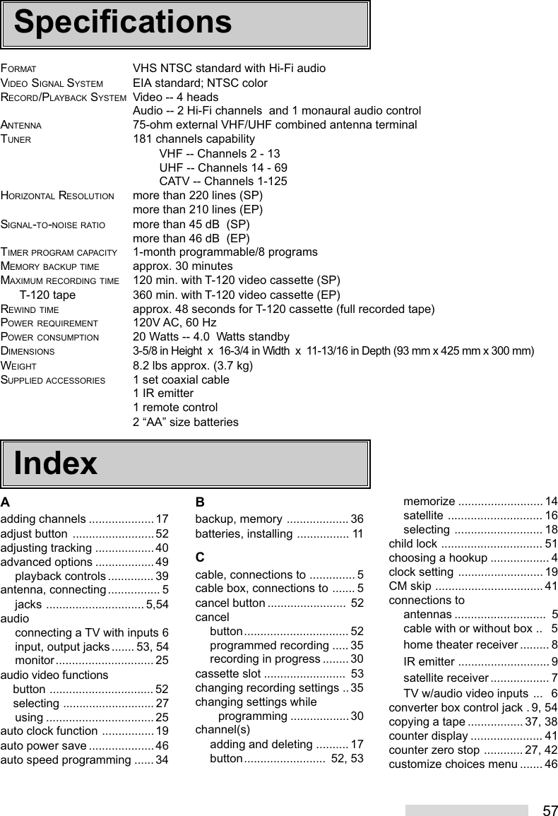 57FORMAT VHS NTSC standard with Hi-Fi audioVIDEO SIGNAL SYSTEM EIA standard; NTSC colorRECORD/PLAYBACK SYSTEM Video -- 4 headsAudio -- 2 Hi-Fi channels  and 1 monaural audio controlANTENNA 75-ohm external VHF/UHF combined antenna terminalTUNER 181 channels capabilityVHF -- Channels 2 - 13UHF -- Channels 14 - 69CATV -- Channels 1-125HORIZONTAL RESOLUTION more than 220 lines (SP)more than 210 lines (EP)SIGNAL-TO-NOISE RATIO more than 45 dB  (SP)more than 46 dB  (EP)TIMER PROGRAM CAPACITY 1-month programmable/8 programsMEMORY BACKUP TIME approx. 30 minutesMAXIMUM RECORDING TIME 120 min. with T-120 video cassette (SP)      T-120 tape 360 min. with T-120 video cassette (EP)REWIND TIME approx. 48 seconds for T-120 cassette (full recorded tape)POWER REQUIREMENT 120V AC, 60 HzPOWER CONSUMPTION 20 Watts -- 4.0  Watts standbyDIMENSIONS3-5/8 in Height  x  16-3/4 in Width  x  11-13/16 in Depth (93 mm x 425 mm x 300 mm)WEIGHT 8.2 lbs approx. (3.7 kg)SUPPLIED ACCESSORIES 1 set coaxial cable1 IR emitter1 remote control2 “AA” size batteriesAadding channels .................... 17adjust button .........................52adjusting tracking ..................40advanced options ..................49playback controls .............. 39antenna, connecting................ 5jacks .............................. 5,54audioconnecting a TV with inputs 6input, output jacks....... 53, 54monitor.............................. 25audio video functions    button ................................ 52    selecting ............................ 27using ................................. 25auto clock function ................19auto power save ....................46auto speed programming ......34Bbackup, memory ................... 36batteries, installing ................ 11Ccable, connections to .............. 5cable box, connections to ....... 5cancel button ........................ 52cancelbutton................................ 52programmed recording ..... 35recording in progress ........30cassette slot .........................  53changing recording settings ..35changing settings while       programming ..................30channel(s)adding and deleting .......... 17button.........................  52, 53memorize .......................... 14satellite ............................. 16selecting ........................... 18child lock ............................... 51choosing a hookup .................. 4clock setting .......................... 19CM skip ................................. 41connections toantennas ............................  5cable with or without box ..   5home theater receiver ......... 8IR emitter ............................ 9satellite receiver .................. 7TV w/audio video inputs ...   6converter box control jack . 9, 54copying a tape .................37, 38counter display ...................... 41counter zero stop ............27, 42customize choices menu ....... 46SpecificationsIndex