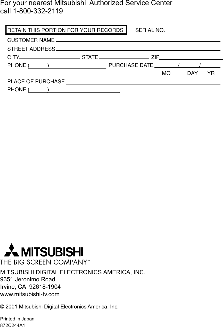 MITSUBISHI DIGITAL ELECTRONICS AMERICA, INC.9351 Jeronimo RoadIrvine, CA  92618-1904www.mitsubishi-tv.com© 2001 Mitsubishi Digital Electronics America, Inc.Printed in Japan872C244A1For your nearest Mitsubishi  Authorized Service Centercall 1-800-332-2119RETAIN THIS PORTION FOR YOUR RECORDS SERIAL NO.CUSTOMER NAMESTREET ADDRESSCITY STATE ZIPPHONE (            ) PURCHASE DATE / /MO DAY YRPLACE OF PURCHASEPHONE (            )