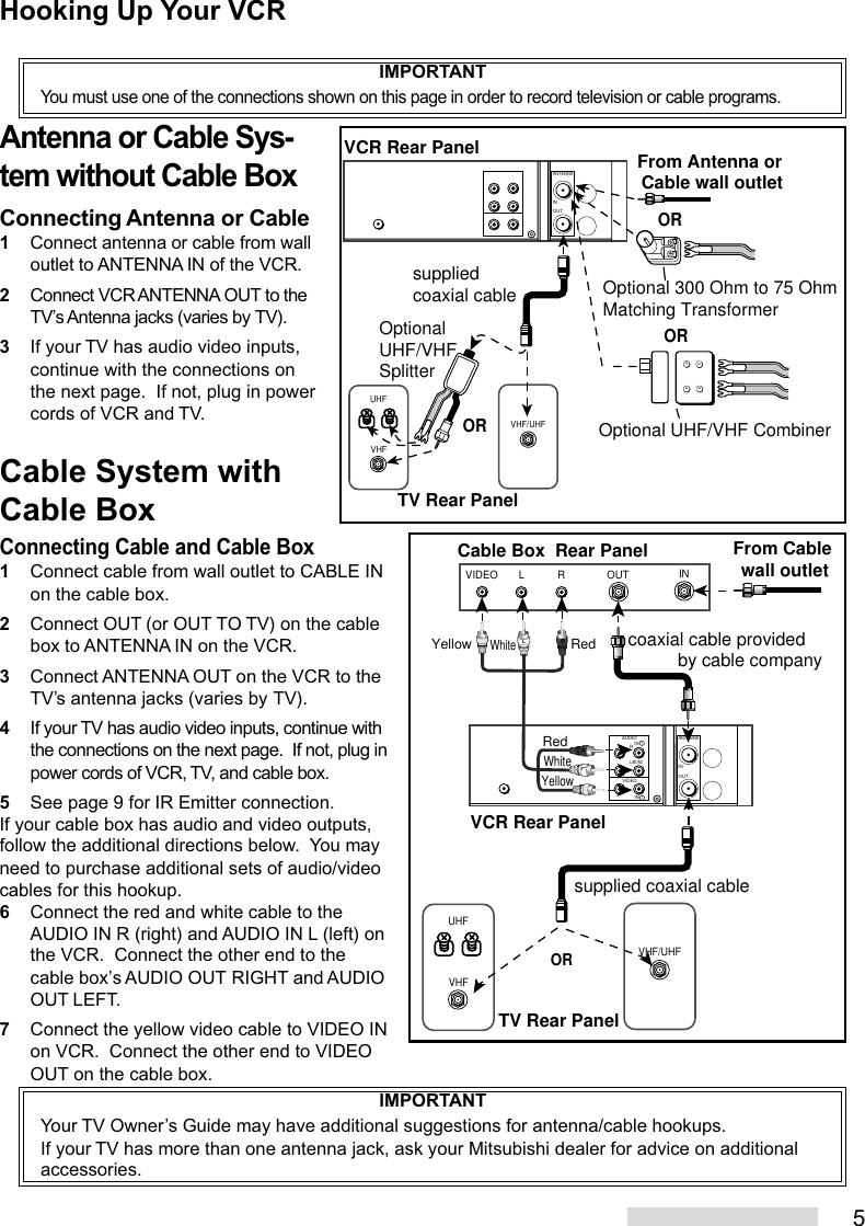 5Connecting Cable and Cable Box1Connect cable from wall outlet to CABLE INon the cable box.2Connect OUT (or OUT TO TV) on the cablebox to ANTENNA IN on the VCR.3Connect ANTENNA OUT on the VCR to theTV’s antenna jacks (varies by TV).4If your TV has audio video inputs, continue withthe connections on the next page.  If not, plug inpower cords of VCR, TV, and cable box.5See page 9 for IR Emitter connection.If your cable box has audio and video outputs,follow the additional directions below.  You mayneed to purchase additional sets of audio/videocables for this hookup.6Connect the red and white cable to theAUDIO IN R (right) and AUDIO IN L (left) onthe VCR.  Connect the other end to thecable box’s AUDIO OUT RIGHT and AUDIOOUT LEFT.7Connect the yellow video cable to VIDEO INon VCR.  Connect the other end to VIDEOOUT on the cable box.VHFUHFVHF/UHFANTENNAOUTINxxxxVCR Rear PanelTV Rear PanelOROptionalUHF/VHF SplitterOptional 300 Ohm to 75 OhmMatching Transformer Optional UHF/VHF CombinerORsupplied coaxial cableORFrom Antenna or Cable wall outletINOUTVIDEO L RVHF/UHFVHFUHFAUDIOANTENNAOUTINVIDEORL/MONOIN  1IN  1LRLRTV Rear PanelFrom Cable wall outletCable Box  Rear Panelcoaxial cable provided          by cable companysupplied coaxial cableWhiteRedYellowVCR Rear PanelORWhiteRedYellowIMPORTANTYou must use one of the connections shown on this page in order to record television or cable programs.Antenna or Cable Sys-tem without Cable BoxConnecting Antenna or Cable1Connect antenna or cable from walloutlet to ANTENNA IN of the VCR.2Connect VCR ANTENNA OUT to theTV’s Antenna jacks (varies by TV).3If your TV has audio video inputs,continue with the connections onthe next page.  If not, plug in powercords of VCR and TV.Cable System withCable BoxHooking Up Your VCRIMPORTANTYour TV Owner’s Guide may have additional suggestions for antenna/cable hookups.If your TV has more than one antenna jack, ask your Mitsubishi dealer for advice on additionalaccessories.