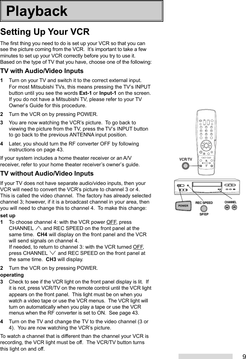 9Setting Up Your VCRThe first thing you need to do is set up your VCR so that you cansee the picture coming from the VCR.  It’s important to take a fewminutes to set up your VCR correctly before you try to use it.Based on the type of TV that you have, choose one of the following:TV with Audio/Video Inputs1Turn on your TV and switch it to the correct external input.For most Mitsubishi TVs, this means pressing the TV’s INPUTbutton until you see the words Ext-1 or Input-1 on the screen.If you do not have a Mitsubishi TV, please refer to your TVOwner’s Guide for this procedure.2Turn the VCR on by pressing POWER.3You are now watching the VCR’s picture.  To go back toviewing the picture from the TV, press the TV’s INPUT buttonto go back to the previous ANTENNA input position.4Later, you should turn the RF converter OFF by followinginstructions on page 43.If your system includes a home theater receiver or an A/Vreceiver, refer to your home theater receiver’s owner’s guide.TV without Audio/Video InputsIf your TV does not have separate audio/video inputs, then yourVCR will need to convert the VCR’s picture to channel 3 or 4.This is called the video channel.  The factory has already selectedchannel 3; however, if it is a broadcast channel in your area, thenyou will need to change this to channel 4.  To make this change:set up1To choose channel 4: with the VCR power OFF, pressCHANNEL ª and REC SPEED on the front panel at thesame time.  CH4 will display on the front panel and the VCRwill send signals on channel 4.If needed, to return to channel 3: with the VCR turned OFF,press CHANNEL º and REC SPEED on the front panel atthe same time.  CH3 will display.2Turn the VCR on by pressing POWER.operating3Check to see if the VCR light on the front panel display is lit.  Ifit is not, press VCR/TV on the remote control until the VCR lightappears on the front panel.  This light must be on when youwatch a video tape or use the VCR menus.  The VCR light willturn on automatically when you play a tape or use the VCRmenus when the RF converter is set to ON.  See page 43.4Turn on the TV and change the TV to the video channel (3 or4).  You are now watching the VCR’s picture.To watch a channel that is different than the channel your VCR isrecording, the VCR light must be off.  The VCR/TV button turnsthis light on and off.Playback2135468790VCR/TVPOWERCHANNELREC SPEEDSP/EP