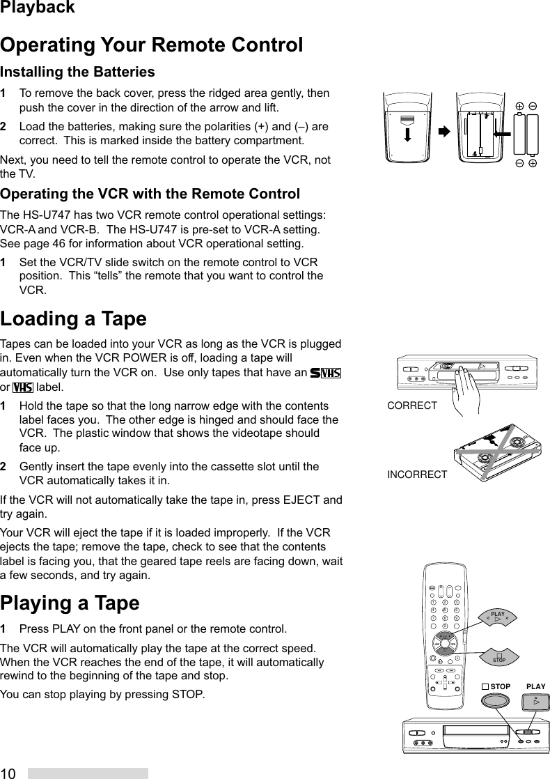 10Operating Your Remote ControlInstalling the Batteries1To remove the back cover, press the ridged area gently, thenpush the cover in the direction of the arrow and lift.2Load the batteries, making sure the polarities (+) and (–) arecorrect.  This is marked inside the battery compartment.Next, you need to tell the remote control to operate the VCR, notthe TV.Operating the VCR with the Remote ControlThe HS-U747 has two VCR remote control operational settings:VCR-A and VCR-B.  The HS-U747 is pre-set to VCR-A setting.See page 46 for information about VCR operational setting.1Set the VCR/TV slide switch on the remote control to VCRposition.  This “tells” the remote that you want to control theVCR.Loading a TapeTapes can be loaded into your VCR as long as the VCR is pluggedin. Even when the VCR POWER is off, loading a tape willautomatically turn the VCR on.  Use only tapes that have an or   label.1Hold the tape so that the long narrow edge with the contentslabel faces you.  The other edge is hinged and should face theVCR.  The plastic window that shows the videotape shouldface up.2Gently insert the tape evenly into the cassette slot until theVCR automatically takes it in.If the VCR will not automatically take the tape in, press EJECT andtry again.Your VCR will eject the tape if it is loaded improperly.  If the VCRejects the tape; remove the tape, check to see that the contentslabel is facing you, that the geared tape reels are facing down, waita few seconds, and try again.Playing a Tape1Press PLAY on the front panel or the remote control.The VCR will automatically play the tape at the correct speed.When the VCR reaches the end of the tape, it will automaticallyrewind to the beginning of the tape and stop.You can stop playing by pressing STOP.CORRECTINCORRECT2135468790PLAYSTOPPLAYSTOPPlayback