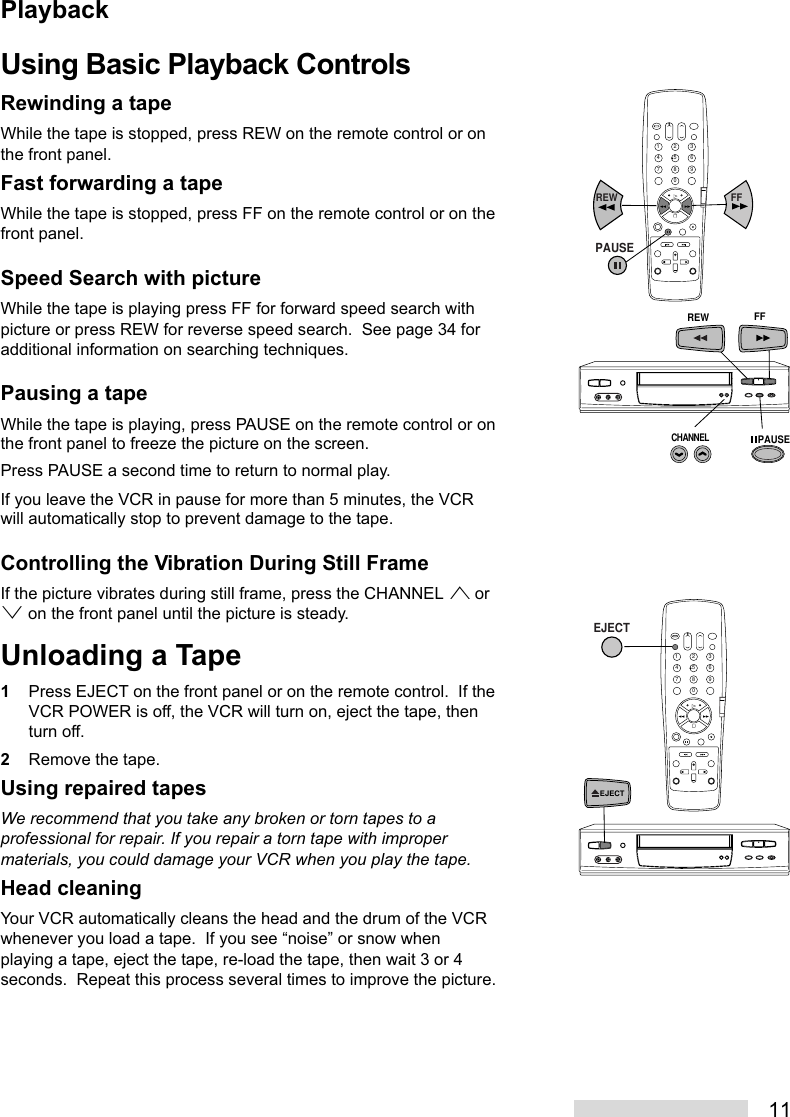 11Using Basic Playback ControlsRewinding a tapeWhile the tape is stopped, press REW on the remote control or onthe front panel.Fast forwarding a tapeWhile the tape is stopped, press FF on the remote control or on thefront panel.Speed Search with pictureWhile the tape is playing press FF for forward speed search withpicture or press REW for reverse speed search.  See page 34 foradditional information on searching techniques.Pausing a tapeWhile the tape is playing, press PAUSE on the remote control or onthe front panel to freeze the picture on the screen.Press PAUSE a second time to return to normal play.If you leave the VCR in pause for more than 5 minutes, the VCRwill automatically stop to prevent damage to the tape.Controlling the Vibration During Still FrameIf the picture vibrates during still frame, press the CHANNEL ª orº on the front panel until the picture is steady.Unloading a Tape1Press EJECT on the front panel or on the remote control.  If theVCR POWER is off, the VCR will turn on, eject the tape, thenturn off.2Remove the tape.Using repaired tapesWe recommend that you take any broken or torn tapes to aprofessional for repair. If you repair a torn tape with impropermaterials, you could damage your VCR when you play the tape.Head cleaningYour VCR automatically cleans the head and the drum of the VCRwhenever you load a tape.  If you see “noise” or snow whenplaying a tape, eject the tape, re-load the tape, then wait 3 or 4seconds.  Repeat this process several times to improve the picture.2135468790REW FFPAUSECHANNELREW FFPAUSE2135468790EJECTEJECTPlayback