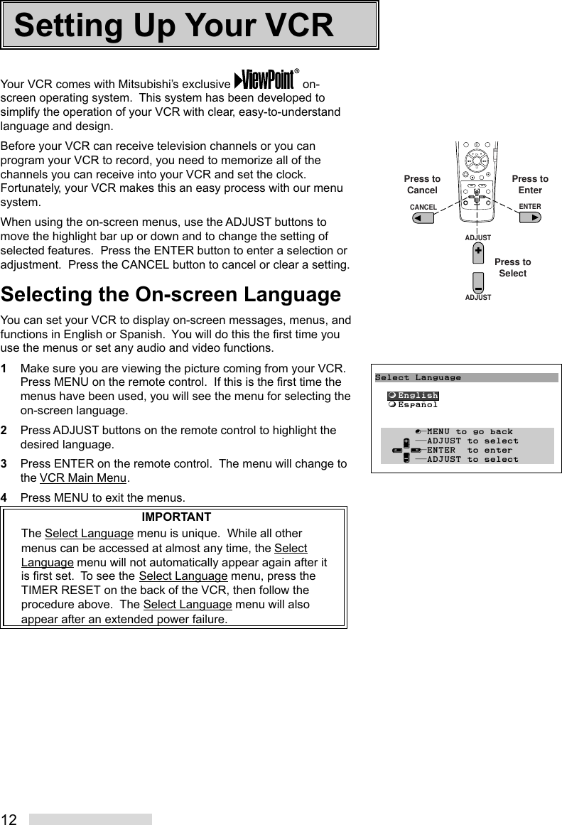 12Your VCR comes with Mitsubishi’s exclusive   on-screen operating system.  This system has been developed tosimplify the operation of your VCR with clear, easy-to-understandlanguage and design.Before your VCR can receive television channels or you canprogram your VCR to record, you need to memorize all of thechannels you can receive into your VCR and set the clock.Fortunately, your VCR makes this an easy process with our menusystem.When using the on-screen menus, use the ADJUST buttons tomove the highlight bar up or down and to change the setting ofselected features.  Press the ENTER button to enter a selection oradjustment.  Press the CANCEL button to cancel or clear a setting.Selecting the On-screen LanguageYou can set your VCR to display on-screen messages, menus, andfunctions in English or Spanish.  You will do this the first time youuse the menus or set any audio and video functions.1Make sure you are viewing the picture coming from your VCR.Press MENU on the remote control.  If this is the first time themenus have been used, you will see the menu for selecting theon-screen language.2Press ADJUST buttons on the remote control to highlight thedesired language.3Press ENTER on the remote control.  The menu will change tothe VCR Main Menu.4Press MENU to exit the menus.IMPORTANTThe Select Language menu is unique.  While all othermenus can be accessed at almost any time, the SelectLanguage menu will not automatically appear again after itis first set.  To see the Select Language menu, press theTIMER RESET on the back of the VCR, then follow theprocedure above.  The Select Language menu will alsoappear after an extended power failure.Setting Up Your VCR5468790ADJUSTADJUSTENTERCANCELPress toEnterPress toCancelPress toSelectSelect Language  ƒEnglish  ƒEspañol       ∫πMENU to go back     ∂ ππADJUST to select   ≤¥≥πENTER  to enter     ∑ ππADJUST to select