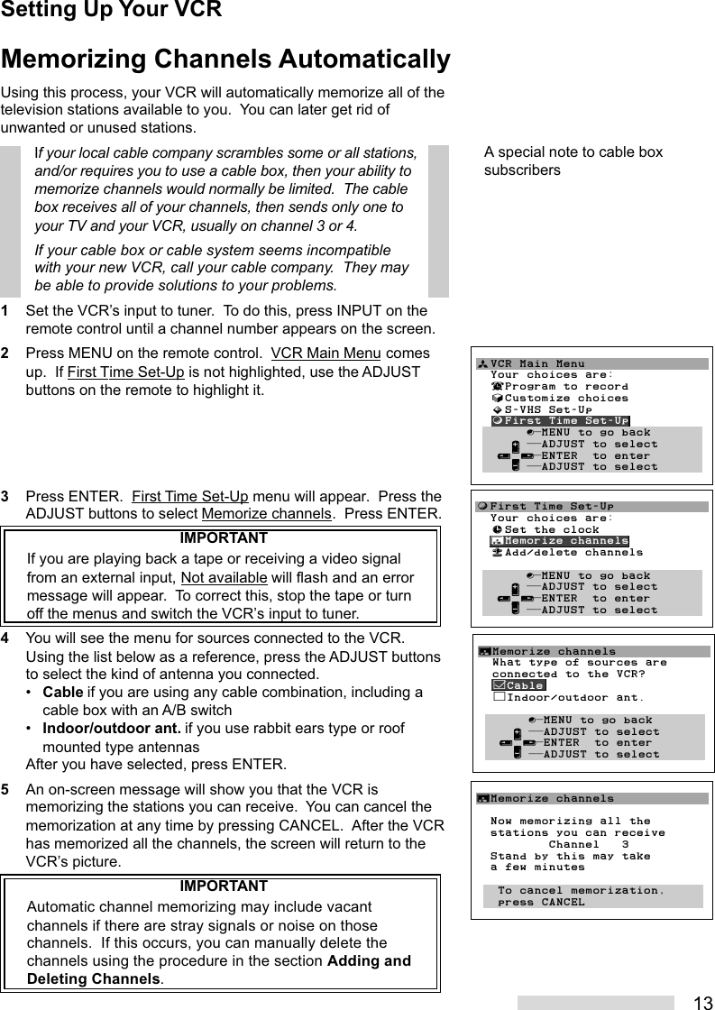 13Memorizing Channels AutomaticallyUsing this process, your VCR will automatically memorize all of thetelevision stations available to you.  You can later get rid ofunwanted or unused stations.If your local cable company scrambles some or all stations,and/or requires you to use a cable box, then your ability tomemorize channels would normally be limited.  The cablebox receives all of your channels, then sends only one toyour TV and your VCR, usually on channel 3 or 4.If your cable box or cable system seems incompatiblewith your new VCR, call your cable company.  They maybe able to provide solutions to your problems.1Set the VCR’s input to tuner.  To do this, press INPUT on theremote control until a channel number appears on the screen.2Press MENU on the remote control.  VCR Main Menu comesup.  If First Time Set-Up is not highlighted, use the ADJUSTbuttons on the remote to highlight it.3Press ENTER.  First Time Set-Up menu will appear.  Press theADJUST buttons to select Memorize channels.  Press ENTER.IMPORTANTIf you are playing back a tape or receiving a video signalfrom an external input, Not available will flash and an errormessage will appear.  To correct this, stop the tape or turnoff the menus and switch the VCR’s input to tuner.4You will see the menu for sources connected to the VCR.Using the list below as a reference, press the ADJUST buttonsto select the kind of antenna you connected.•Cable if you are using any cable combination, including acable box with an A/B switch•Indoor/outdoor ant. if you use rabbit ears type or roofmounted type antennasAfter you have selected, press ENTER.5An on-screen message will show you that the VCR ismemorizing the stations you can receive.  You can cancel thememorization at any time by pressing CANCEL.  After the VCRhas memorized all the channels, the screen will return to theVCR’s picture.IMPORTANTAutomatic channel memorizing may include vacantchannels if there are stray signals or noise on thosechannels.  If this occurs, you can manually delete thechannels using the procedure in the section Adding andDeleting Channels.∆Memorize channels  What type of sources are  connected to the VCR?  ’Cable  ”Indoor/outdoor ant.       ∫πMENU to go back     ∂ ππADJUST to select   ≤¥≥πENTER  to enter     ∑ ππADJUST to selectƒFirst Time Set-Up  Your choices are:  ≈Set the clock  ∆Memorize channels  «Add/delete channels         ∫πMENU to go back     ∂ ππADJUST to select   ≤¥≥πENTER  to enter     ∑ ππADJUST to selectªVCR Main Menu                  Your choices are:  ¬Program to record  √Customize choices  »S-VHS Set-Up  ƒFirst Time Set-Up       ∫πMENU to go back     ∂ ππADJUST to select   ≤¥≥πENTER  to enter     ∑ ππADJUST to selectA special note to cable boxsubscribersSetting Up Your VCR∆Memorize channels  Now memorizing all the  stations you can receive          Channel   3  Stand by this may take  a few minutes    To cancel memorization,   press CANCEL