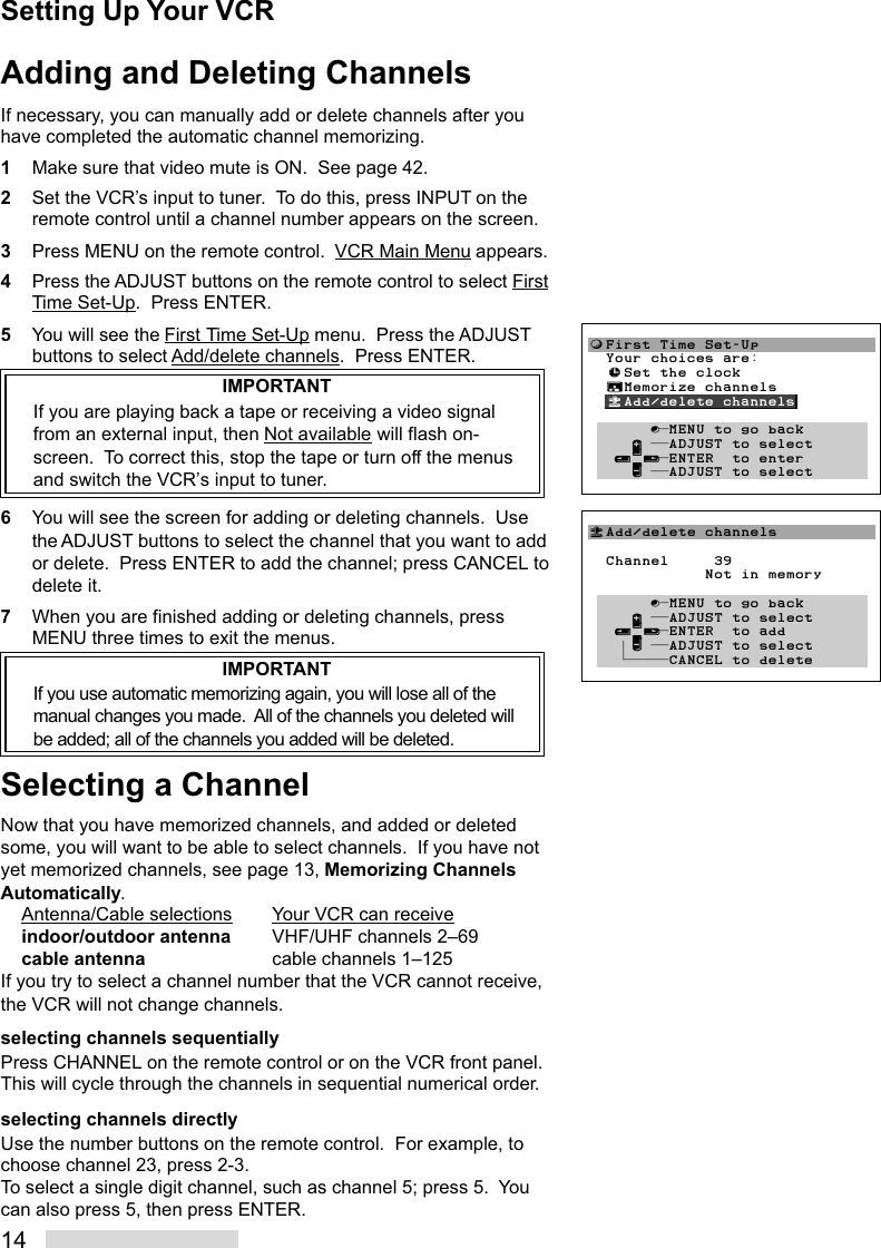 14Adding and Deleting ChannelsIf necessary, you can manually add or delete channels after youhave completed the automatic channel memorizing.1Make sure that video mute is ON.  See page 42.2Set the VCR’s input to tuner.  To do this, press INPUT on theremote control until a channel number appears on the screen.3Press MENU on the remote control.  VCR Main Menu appears.4Press the ADJUST buttons on the remote control to select FirstTime Set-Up.  Press ENTER.5You will see the First Time Set-Up menu.  Press the ADJUSTbuttons to select Add/delete channels.  Press ENTER.IMPORTANTIf you are playing back a tape or receiving a video signalfrom an external input, then Not available will flash on-screen.  To correct this, stop the tape or turn off the menusand switch the VCR’s input to tuner.6You will see the screen for adding or deleting channels.  Usethe ADJUST buttons to select the channel that you want to addor delete.  Press ENTER to add the channel; press CANCEL todelete it.7When you are finished adding or deleting channels, pressMENU three times to exit the menus.IMPORTANTIf you use automatic memorizing again, you will lose all of themanual changes you made.  All of the channels you deleted willbe added; all of the channels you added will be deleted.Selecting a ChannelNow that you have memorized channels, and added or deletedsome, you will want to be able to select channels.  If you have notyet memorized channels, see page 13, Memorizing ChannelsAutomatically.Antenna/Cable selections Your VCR can receiveindoor/outdoor antenna VHF/UHF channels 2–69cable antenna cable channels 1–125If you try to select a channel number that the VCR cannot receive,the VCR will not change channels.selecting channels sequentiallyPress CHANNEL on the remote control or on the VCR front panel.This will cycle through the channels in sequential numerical order.selecting channels directlyUse the number buttons on the remote control.  For example, tochoose channel 23, press 2-3.To select a single digit channel, such as channel 5; press 5.  Youcan also press 5, then press ENTER.Setting Up Your VCR«Add/delete channels  Channel     39             Not in memory       ∫πMENU to go back     ∂ ππADJUST to select   ≤¥≥πENTER  to add   † ∑ ππADJUST to select    ≠πππππCANCEL to delete       ƒFirst Time Set-Up  Your choices are:  ≈Set the clock  ∆Memorize channels  «Add/delete channels         ∫πMENU to go back     ∂ ππADJUST to select   ≤¥≥πENTER  to enter     ∑ ππADJUST to select