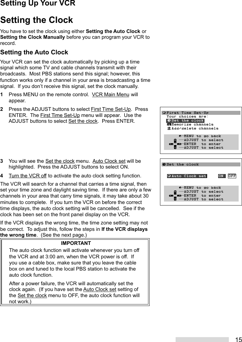 15Setting the ClockYou have to set the clock using either Setting the Auto Clock orSetting the Clock Manually before you can program your VCR torecord.Setting the Auto ClockYour VCR can set the clock automatically by picking up a timesignal which some TV and cable channels transmit with theirbroadcasts.  Most PBS stations send this signal; however, thisfunction works only if a channel in your area is broadcasting a timesignal.  If you don’t receive this signal, set the clock manually.1Press MENU on the remote control.  VCR Main Menu willappear.2Press the ADJUST buttons to select First Time Set-Up.  PressENTER.  The First Time Set-Up menu will appear.  Use theADJUST buttons to select Set the clock.  Press ENTER.3You will see the Set the clock menu.  Auto Clock set will behighlighted.  Press the ADJUST buttons to select ON.4Turn the VCR off to activate the auto clock setting function.The VCR will search for a channel that carries a time signal, thenset your time zone and daylight saving time.  If there are only a fewchannels in your area that carry time signals, it may take about 30minutes to complete.  If you turn the VCR on before the correcttime displays, the auto clock setting will be cancelled.  See if theclock has been set on the front panel display on the VCR.If the VCR displays the wrong time, the time zone setting may notbe correct.  To adjust this, follow the steps in If the VCR displaysthe wrong time.  (See the next page.)IMPORTANTThe auto clock function will activate whenever you turn offthe VCR and at 3:00 am, when the VCR power is off.  Ifyou use a cable box, make sure that you leave the cablebox on and tuned to the local PBS station to activate theauto clock function.After a power failure, the VCR will automatically set theclock again.  (If you have set the Auto Clock set setting ofthe Set the clock menu to OFF, the auto clock function willnot work.)Setting Up Your VCRƒFirst Time Set-Up  Your choices are:  ≈Set the clock  ∆Memorize channels  «Add/delete channels       ∫πMENU to go back     ∂ ππADJUST to select   ≤¥≥πENTER  to enter     ∑ ππADJUST to select≈Set the clock  ƒAuto Clock set     ON  OFF       ∫πMENU to go back     ∂ ππADJUST to select   ≤¥≥πENTER  to enter     ∑ ππADJUST to select