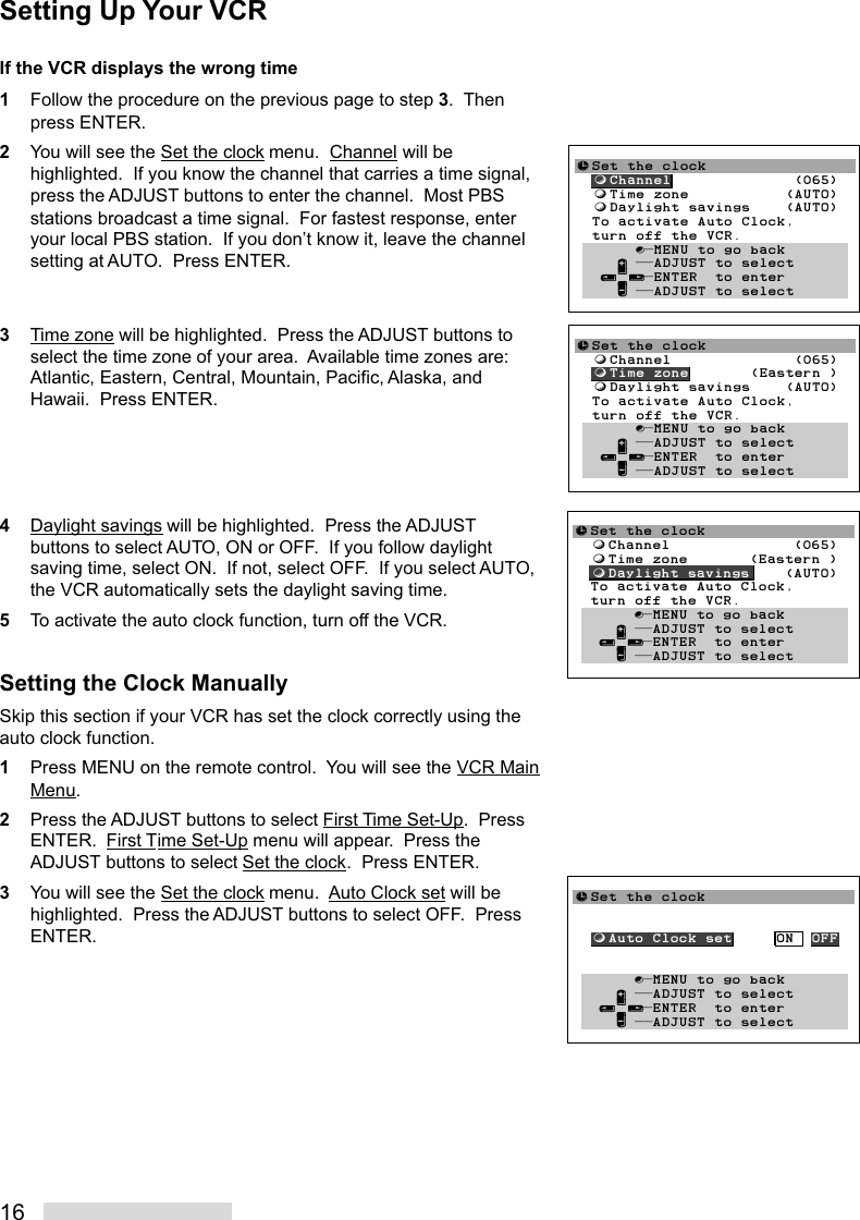 16If the VCR displays the wrong time1Follow the procedure on the previous page to step 3.  Thenpress ENTER.2You will see the Set the clock menu.  Channel will behighlighted.  If you know the channel that carries a time signal,press the ADJUST buttons to enter the channel.  Most PBSstations broadcast a time signal.  For fastest response, enteryour local PBS station.  If you don’t know it, leave the channelsetting at AUTO.  Press ENTER.3Time zone will be highlighted.  Press the ADJUST buttons toselect the time zone of your area.  Available time zones are:Atlantic, Eastern, Central, Mountain, Pacific, Alaska, andHawaii.  Press ENTER.4Daylight savings will be highlighted.  Press the ADJUSTbuttons to select AUTO, ON or OFF.  If you follow daylightsaving time, select ON.  If not, select OFF.  If you select AUTO,the VCR automatically sets the daylight saving time.5To activate the auto clock function, turn off the VCR.Setting the Clock ManuallySkip this section if your VCR has set the clock correctly using theauto clock function.1Press MENU on the remote control.  You will see the VCR MainMenu.2Press the ADJUST buttons to select First Time Set-Up.  PressENTER.  First Time Set-Up menu will appear.  Press theADJUST buttons to select Set the clock.  Press ENTER.3You will see the Set the clock menu.  Auto Clock set will behighlighted.  Press the ADJUST buttons to select OFF.  PressENTER.≈Set the clock  ƒChannel              (065)  ƒTime zone           (AUTO)  ƒDaylight savings    (AUTO)  To activate Auto Clock,  turn off the VCR.       ∫πMENU to go back     ∂ ππADJUST to select   ≤¥≥πENTER  to enter     ∑ ππADJUST to select≈Set the clock  ƒChannel              (065)  ƒTime zone       (Eastern )  ƒDaylight savings    (AUTO)  To activate Auto Clock,  turn off the VCR.       ∫πMENU to go back     ∂ ππADJUST to select   ≤¥≥πENTER  to enter     ∑ ππADJUST to select≈Set the clock  ƒChannel              (065)  ƒTime zone       (Eastern )  ƒDaylight savings    (AUTO)  To activate Auto Clock,  turn off the VCR.       ∫πMENU to go back     ∂ ππADJUST to select   ≤¥≥πENTER  to enter     ∑ ππADJUST to select≈Set the clock  ƒAuto Clock set     ON  OFF       ∫πMENU to go back     ∂ ππADJUST to select   ≤¥≥πENTER  to enter     ∑ ππADJUST to selectSetting Up Your VCR