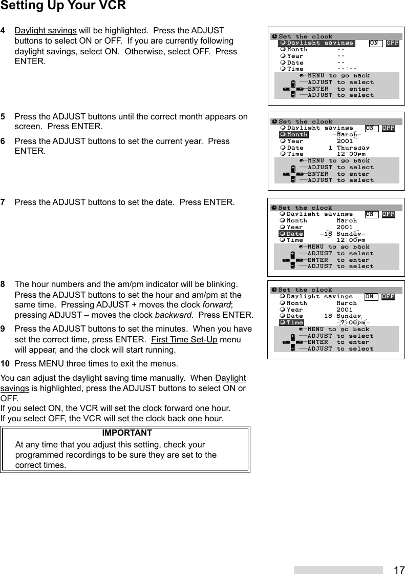 174Daylight savings will be highlighted.  Press the ADJUSTbuttons to select ON or OFF.  If you are currently followingdaylight savings, select ON.  Otherwise, select OFF.  PressENTER.5Press the ADJUST buttons until the correct month appears onscreen.  Press ENTER.6Press the ADJUST buttons to set the current year.  PressENTER.7Press the ADJUST buttons to set the date.  Press ENTER.8The hour numbers and the am/pm indicator will be blinking.Press the ADJUST buttons to set the hour and am/pm at thesame time.  Pressing ADJUST + moves the clock forward;pressing ADJUST – moves the clock backward.  Press ENTER.9Press the ADJUST buttons to set the minutes.  When you haveset the correct time, press ENTER.  First Time Set-Up menuwill appear, and the clock will start running.10 Press MENU three times to exit the menus.You can adjust the daylight saving time manually.  When Daylightsavings is highlighted, press the ADJUST buttons to select ON orOFF.If you select ON, the VCR will set the clock forward one hour.If you select OFF, the VCR will set the clock back one hour.IMPORTANTAt any time that you adjust this setting, check yourprogrammed recordings to be sure they are set to thecorrect times.≈Set the clock  ƒDaylight savings    ON  OFF  ƒMonth       --  ƒYear        --  ƒDate        --  ƒTime        --:--Ł       ∫πMENU to go back     ∂ ππADJUST to select   ≤¥≥πENTER  to enter     ∑ ππADJUST to select≈Set the clock  ƒDaylight savings   ON  OFF  ƒMonth       March  ƒYear        2001  ƒDate     18 Sunday  ƒTime         7:00pmŁ       ∫πMENU to go back     ∂ ππADJUST to select   ≤¥≥πENTER  to enter     ∑ ππADJUST to select≈Set the clock  ƒDaylight savings   ON  OFF  ƒMonth       March  ƒYear        2001  ƒDate     18 Sunday  ƒTime        12:00pmŁ       ∫πMENU to go back     ∂ ππADJUST to select   ≤¥≥πENTER  to enter     ∑ ππADJUST to select≈Set the clock  ƒDaylight savings   ON  OFF  ƒMonth       March  ƒYear        2001  ƒDate      1 Thursday  ƒTime        12:00pmŁ       ∫πMENU to go back     ∂ ππADJUST to select   ≤¥≥πENTER  to enter     ∑ ππADJUST to selectSetting Up Your VCR