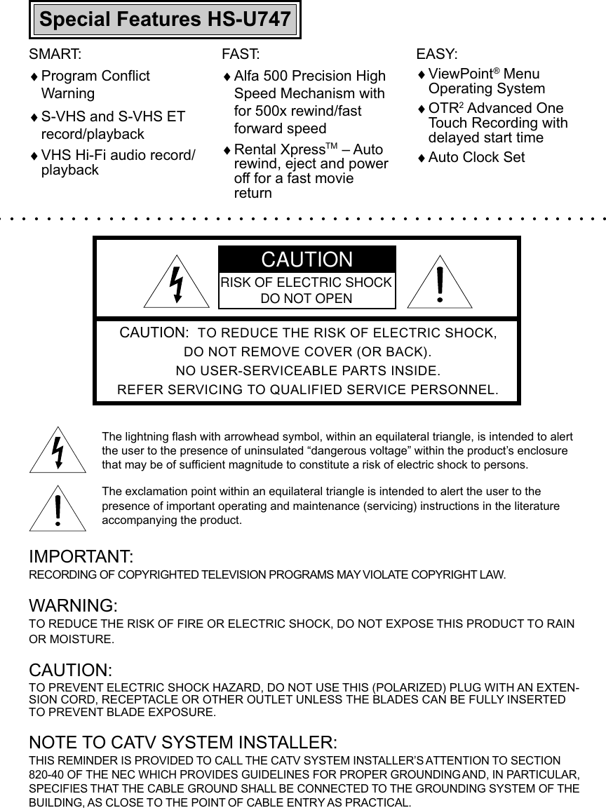 CAUTION:  TO REDUCE THE RISK OF ELECTRIC SHOCK,DO NOT REMOVE COVER (OR BACK).NO USER-SERVICEABLE PARTS INSIDE.REFER SERVICING TO QUALIFIED SERVICE PERSONNEL.The lightning flash with arrowhead symbol, within an equilateral triangle, is intended to alertthe user to the presence of uninsulated “dangerous voltage” within the product’s enclosurethat may be of sufficient magnitude to constitute a risk of electric shock to persons.The exclamation point within an equilateral triangle is intended to alert the user to thepresence of important operating and maintenance (servicing) instructions in the literatureaccompanying the product.IMPORTANT:RECORDING OF COPYRIGHTED TELEVISION PROGRAMS MAY VIOLATE COPYRIGHT LAW.WARNING:TO REDUCE THE RISK OF FIRE OR ELECTRIC SHOCK, DO NOT EXPOSE THIS PRODUCT TO RAINOR MOISTURE.CAUTION:TO PREVENT ELECTRIC SHOCK HAZARD, DO NOT USE THIS (POLARIZED) PLUG WITH AN EXTEN-SION CORD, RECEPTACLE OR OTHER OUTLET UNLESS THE BLADES CAN BE FULLY INSERTEDTO PREVENT BLADE EXPOSURE.NOTE TO CATV SYSTEM INSTALLER:THIS REMINDER IS PROVIDED TO CALL THE CATV SYSTEM INSTALLER’S ATTENTION TO SECTION820-40 OF THE NEC WHICH PROVIDES GUIDELINES FOR PROPER GROUNDING AND, IN PARTICULAR,SPECIFIES THAT THE CABLE GROUND SHALL BE CONNECTED TO THE GROUNDING SYSTEM OF THEBUILDING, AS CLOSE TO THE POINT OF CABLE ENTRY AS PRACTICAL.CAUTIONRISK OF ELECTRIC SHOCKDO NOT OPENEASY:♦ViewPoint® MenuOperating System♦OTR2 Advanced OneTouch Recording withdelayed start time♦Auto Clock SetSMART:♦Program ConflictWarning♦S-VHS and S-VHS ETrecord/playback♦VHS Hi-Fi audio record/playbackSpecial Features HS-U747FAST:♦Alfa 500 Precision HighSpeed Mechanism withfor 500x rewind/fastforward speed♦Rental XpressTM – Autorewind, eject and poweroff for a fast moviereturn