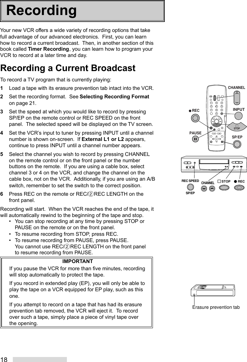 18Your new VCR offers a wide variety of recording options that takefull advantage of our advanced electronics.  First, you can learnhow to record a current broadcast.  Then, in another section of thisbook called Timer Recording, you can learn how to program yourVCR to record at a later time and day.Recording a Current BroadcastTo record a TV program that is currently playing:1Load a tape with its erasure prevention tab intact into the VCR.2Set the recording format.  See Selecting Recording Formaton page 21.3Set the speed at which you would like to record by pressingSP/EP on the remote control or REC SPEED on the frontpanel.  The selected speed will be displayed on the TV screen.4Set the VCR’s input to tuner by pressing INPUT until a channelnumber is shown on-screen.  If External L1 or L2 appears,continue to press INPUT until a channel number appears.5Select the channel you wish to record by pressing CHANNELon the remote control or on the front panel or the numberbuttons on the remote.  If you are using a cable box, selectchannel 3 or 4 on the VCR, and change the channel on thecable box, not on the VCR.  Additionally, if you are using an A/Bswitch, remember to set the switch to the correct position.6Press REC on the remote or REC/˙REC LENGTH on thefront panel.Recording will start.  When the VCR reaches the end of the tape, itwill automatically rewind to the beginning of the tape and stop.• You can stop recording at any time by pressing STOP orPAUSE on the remote or on the front panel.• To resume recording from STOP, press REC.• To resume recording from PAUSE, press PAUSE.You cannot use REC/˙REC LENGTH on the front panelto resume recording from PAUSE.IMPORTANTIf you pause the VCR for more than five minutes, recordingwill stop automatically to protect the tape.If you record in extended play (EP), you will only be able toplay the tape on a VCR equipped for EP play, such as thisone.If you attempt to record on a tape that has had its erasureprevention tab removed, the VCR will eject it.  To recordover such a tape, simply place a piece of vinyl tape overthe opening.Erasure prevention tabRecording2135468790   RECPAUSECHANNELINPUTREC SPEEDSP/EPSTOP RECSTOPSP/EPCHANNEL