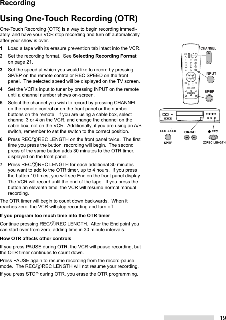 19Using One-Touch Recording (OTR)One-Touch Recording (OTR) is a way to begin recording immedi-ately, and have your VCR stop recording and turn off automaticallyafter your show is over.1Load a tape with its erasure prevention tab intact into the VCR.2Set the recording format.  See Selecting Recording Formaton page 21.3Set the speed at which you would like to record by pressingSP/EP on the remote control or REC SPEED on the frontpanel.  The selected speed will be displayed on the TV screen.4Set the VCR’s input to tuner by pressing INPUT on the remoteuntil a channel number shows on-screen.5Select the channel you wish to record by pressing CHANNELon the remote control or on the front panel or the numberbuttons on the remote.  If you are using a cable box, selectchannel 3 or 4 on the VCR, and change the channel on thecable box, not on the VCR.  Additionally, if you are using an A/Bswitch, remember to set the switch to the correct position.6Press REC/˙REC LENGTH on the front panel twice.  The firsttime you press the button, recording will begin.  The secondpress of the same button adds 30 minutes to the OTR timer,displayed on the front panel.7Press REC/˙REC LENGTH for each additional 30 minutesyou want to add to the OTR timer, up to 4 hours.  If you pressthe button 10 times, you will see End on the front panel display.The VCR will record until the end of the tape.  If you press thebutton an eleventh time, the VCR will resume normal manualrecording.The OTR timer will begin to count down backwards.  When itreaches zero, the VCR will stop recording and turn off.If you program too much time into the OTR timerContinue pressing REC/˙REC LENGTH.  After the End point youcan start over from zero, adding time in 30 minute intervals.How OTR affects other controlsIf you press PAUSE during OTR, the VCR will pause recording, butthe OTR timer continues to count down.Press PAUSE again to resume recording from the record-pausemode.  The REC/˙REC LENGTH will not resume your recording.If you press STOP during OTR, you erase the OTR programming.2135468790CHANNELREC SPEEDSP/EPREC2 REC LENGTHINPUTSP/EPCHANNELRecording