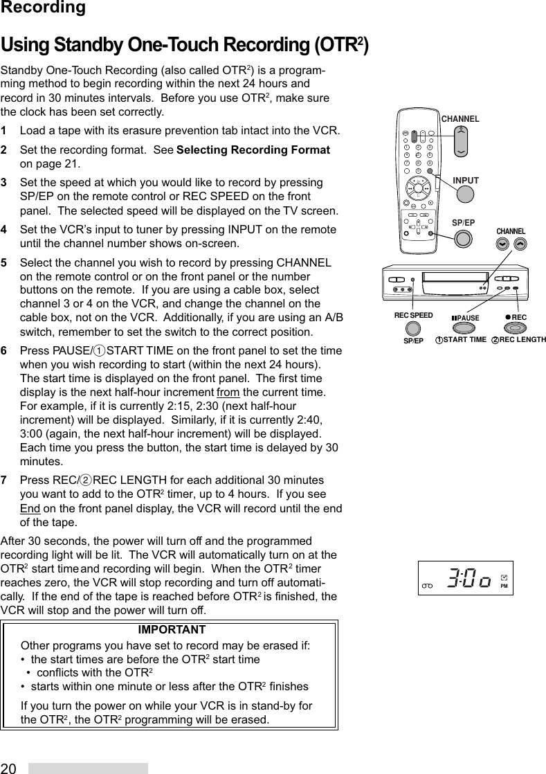 20Using Standby One-Touch Recording (OTR2)Standby One-Touch Recording (also called OTR2) is a program-ming method to begin recording within the next 24 hours andrecord in 30 minutes intervals.  Before you use OTR2, make surethe clock has been set correctly.1Load a tape with its erasure prevention tab intact into the VCR.2Set the recording format.  See Selecting Recording Formaton page 21.3Set the speed at which you would like to record by pressingSP/EP on the remote control or REC SPEED on the frontpanel.  The selected speed will be displayed on the TV screen.4Set the VCR’s input to tuner by pressing INPUT on the remoteuntil the channel number shows on-screen.5Select the channel you wish to record by pressing CHANNELon the remote control or on the front panel or the numberbuttons on the remote.  If you are using a cable box, selectchannel 3 or 4 on the VCR, and change the channel on thecable box, not on the VCR.  Additionally, if you are using an A/Bswitch, remember to set the switch to the correct position.6Press PAUSE/%START TIME on the front panel to set the timewhen you wish recording to start (within the next 24 hours).The start time is displayed on the front panel.  The first timedisplay is the next half-hour increment from the current time.For example, if it is currently 2:15, 2:30 (next half-hourincrement) will be displayed.  Similarly, if it is currently 2:40,3:00 (again, the next half-hour increment) will be displayed.Each time you press the button, the start time is delayed by 30minutes.7Press REC/˙REC LENGTH for each additional 30 minutesyou want to add to the OTR2 timer, up to 4 hours.  If you seeEnd on the front panel display, the VCR will record until the endof the tape.After 30 seconds, the power will turn off and the programmedrecording light will be lit.  The VCR will automatically turn on at theOTR2 start time and recording will begin.  When the OTR2 timerreaches zero, the VCR will stop recording and turn off automati-cally.  If the end of the tape is reached before OTR2 is finished, theVCR will stop and the power will turn off.IMPORTANTOther programs you have set to record may be erased if:•  the start times are before the OTR2 start time•  conflicts with the OTR2•  starts within one minute or less after the OTR2 finishesIf you turn the power on while your VCR is in stand-by forthe OTR2, the OTR2 programming will be erased.21354687902 REC LENGTHCHANNELREC SPEEDSP/EPRECPAUSE1 START TIMEINPUTSP/EPCHANNELPMRecording