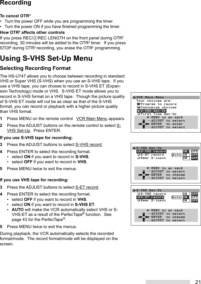 21To cancel OTR2• Turn the power OFF while you are programming the timer.• Turn the power ON if you have finished programming the timer.How OTR2 affects other controlsIf you press REC/˙REC LENGTH on the front panel during OTR2recording, 30 minutes will be added to the OTR2 timer.  If you pressSTOP during OTR2 recording, you erase the OTR2 programming.Using S-VHS Set-Up MenuSelecting Recording FormatThe HS-U747 allows you to choose between recording in standardVHS or Super VHS (S-VHS) when you use an S-VHS tape.  If youuse a VHS tape, you can choose to record in S-VHS ET (Expan-sion Technology) mode or VHS.  S-VHS ET mode allows you torecord in S-VHS format on a VHS tape.  Though the picture qualityof S-VHS ET mode will not be as clear as that of the S-VHSformat, you can record or playback with a higher picture qualitythan VHS format.1Press MENU on the remote control.  VCR Main Menu appears.2Press the ADJUST buttons on the remote control to select S-VHS Set-Up.  Press ENTER.If you use S-VHS tape for recording:3Press the ADJUST buttons to select S-VHS record.4Press ENTER to select the recording format.• select ON if you want to record in S-VHS.• select OFF if you want to record in VHS.5Press MENU twice to exit the menus.If you use VHS tape for recording:3Press the ADJUST buttons to select S-ET record.4Press ENTER to select the recording format.• select OFF if you want to record in VHS.• select ON if you want to record in S-VHS ET.•AUTO will make the VCR automatically select VHS or S-VHS-ET as a result of the PerfecTape® function.  Seepage 43 for the PerfecTape®.5Press MENU twice to exit the menus.During playback, the VCR automatically selects the recordedformat/mode.  The record format/mode will be displayed on thescreen.RecordingªVCR Main Menu                  Your choices are:  ¬Program to record  √Customize choices  »S-VHS Set-Up  ƒFirst Time Set-Up       ∫πMENU to go back     ∂ ππADJUST to select   ≤¥≥πENTER  to enter     ∑ ππADJUST to select»S-VHS Set-Up  ƒS-VHS record        ON  OFF  ƒS-ET record    Auto ON  OFF  ƒRear S-input        ON  OFF         ∫πMENU to go back     ∂ ππADJUST to select   ≤¥≥πENTER  to change     ∑ ππADJUST to select»S-VHS Set-Up  ƒS-VHS record        ON  OFF  ƒS-ET record    Auto ON  OFF  ƒRear S-input        ON  OFF         ∫πMENU to go back     ∂ ππADJUST to select   ≤¥≥πENTER  to change     ∑ ππADJUST to select