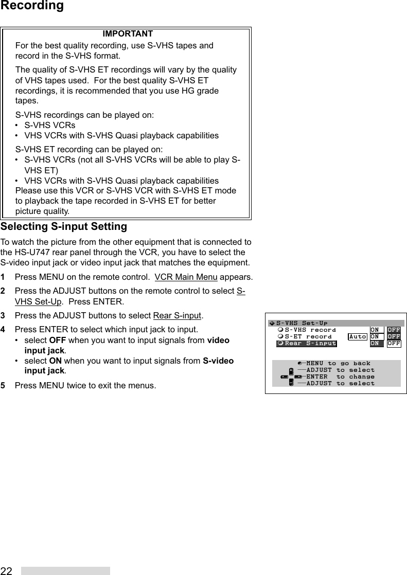 22IMPORTANTFor the best quality recording, use S-VHS tapes andrecord in the S-VHS format.The quality of S-VHS ET recordings will vary by the qualityof VHS tapes used.  For the best quality S-VHS ETrecordings, it is recommended that you use HG gradetapes.S-VHS recordings can be played on:• S-VHS VCRs• VHS VCRs with S-VHS Quasi playback capabilitiesS-VHS ET recording can be played on:• S-VHS VCRs (not all S-VHS VCRs will be able to play S-VHS ET)• VHS VCRs with S-VHS Quasi playback capabilitiesPlease use this VCR or S-VHS VCR with S-VHS ET modeto playback the tape recorded in S-VHS ET for betterpicture quality.Selecting S-input SettingTo watch the picture from the other equipment that is connected tothe HS-U747 rear panel through the VCR, you have to select theS-video input jack or video input jack that matches the equipment.1Press MENU on the remote control.  VCR Main Menu appears.2Press the ADJUST buttons on the remote control to select S-VHS Set-Up.  Press ENTER.3Press the ADJUST buttons to select Rear S-input.4Press ENTER to select which input jack to input.• select OFF when you want to input signals from videoinput jack.• select ON when you want to input signals from S-videoinput jack.5Press MENU twice to exit the menus.Recording»S-VHS Set-Up  ƒS-VHS record        ON  OFF  ƒS-ET record    Auto ON  OFF  ƒRear S-input        ON  OFF         ∫πMENU to go back     ∂ ππADJUST to select   ≤¥≥πENTER  to change     ∑ ππADJUST to select