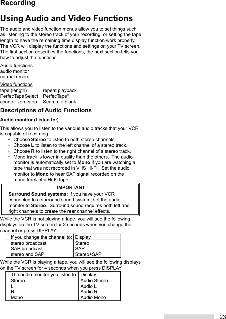 23Using Audio and Video FunctionsThe audio and video function menus allow you to set things suchas listening to the stereo track of your recording, or setting the tapelength to have the remaining time display function work properly.The VCR will display the functions and settings on your TV screen.The first section describes the functions, the next section tells youhow to adjust the functions.Audio functionsaudio monitornormal recordVideo functionstape (length) repeat playbackPerfecTape Select PerfecTape®counter zero stop Search to blankDescriptions of Audio FunctionsAudio monitor (Listen to:)This allows you to listen to the various audio tracks that your VCRis capable of recording.• Choose Stereo to listen to both stereo channels.• Choose L to listen to the left channel of a stereo track.• Choose R to listen to the right channel of a stereo track.• Mono track is lower in quality than the others.  The audiomonitor is automatically set to Mono if you are watching atape that was not recorded in VHS Hi-Fi.  Set the audiomonitor to Mono to hear SAP signal recorded on themono track of a Hi-Fi tape.IMPORTANTSurround Sound systems: If you have your VCRconnected to a surround sound system, set the audiomonitor to Stereo.  Surround sound requires both left andright channels to create the rear channel effects.While the VCR is not playing a tape, you will see the followingdisplays on the TV screen for 3 seconds when you change thechannel or press DISPLAY.If you change the channel to: Displaystereo broadcast StereoSAP broadcast SAPstereo and SAP Stereo+SAPWhile the VCR is playing a tape, you will see the following displayson the TV screen for 4 seconds when you press DISPLAY.The audio monitor you listen to DisplayStereo Audio StereoL Audio LR Audio RMono Audio MonoRecording