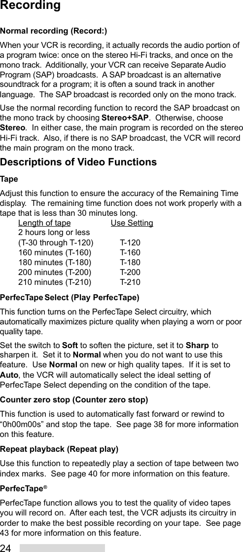 24RecordingNormal recording (Record:)When your VCR is recording, it actually records the audio portion ofa program twice: once on the stereo Hi-Fi tracks, and once on themono track.  Additionally, your VCR can receive Separate AudioProgram (SAP) broadcasts.  A SAP broadcast is an alternativesoundtrack for a program; it is often a sound track in anotherlanguage.  The SAP broadcast is recorded only on the mono track.Use the normal recording function to record the SAP broadcast onthe mono track by choosing Stereo+SAP.  Otherwise, chooseStereo.  In either case, the main program is recorded on the stereoHi-Fi track.  Also, if there is no SAP broadcast, the VCR will recordthe main program on the mono track.Descriptions of Video FunctionsTapeAdjust this function to ensure the accuracy of the Remaining Timedisplay.  The remaining time function does not work properly with atape that is less than 30 minutes long.Length of tape Use Setting2 hours long or less(T-30 through T-120) T-120160 minutes (T-160) T-160180 minutes (T-180) T-180200 minutes (T-200) T-200210 minutes (T-210) T-210PerfecTape Select (Play PerfecTape)This function turns on the PerfecTape Select circuitry, whichautomatically maximizes picture quality when playing a worn or poorquality tape.Set the switch to Soft to soften the picture, set it to Sharp tosharpen it.  Set it to Normal when you do not want to use thisfeature.  Use Normal on new or high quality tapes.  If it is set toAuto, the VCR will automatically select the ideal setting ofPerfecTape Select depending on the condition of the tape.Counter zero stop (Counter zero stop)This function is used to automatically fast forward or rewind to“0h00m00s” and stop the tape.  See page 38 for more informationon this feature.Repeat playback (Repeat play)Use this function to repeatedly play a section of tape between twoindex marks.  See page 40 for more information on this feature.PerfecTape®PerfecTape function allows you to test the quality of video tapesyou will record on.  After each test, the VCR adjusts its circuitry inorder to make the best possible recording on your tape.  See page43 for more information on this feature.