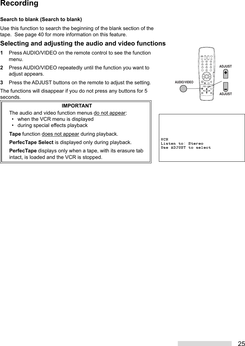 25Search to blank (Search to blank)Use this function to search the beginning of the blank section of thetape.  See page 40 for more information on this feature.Selecting and adjusting the audio and video functions1Press AUDIO/VIDEO on the remote control to see the functionmenu.2Press AUDIO/VIDEO repeatedly until the function you want toadjust appears.3Press the ADJUST buttons on the remote to adjust the setting.The functions will disappear if you do not press any buttons for 5seconds.IMPORTANTThe audio and video function menus do not appear:• when the VCR menu is displayed• during special effects playbackTape function does not appear during playback.PerfecTape Select is displayed only during playback.PerfecTape displays only when a tape, with its erasure tabintact, is loaded and the VCR is stopped.2135468790AUDIO/VIDEOADJUSTADJUSTVCRListen to: StereoUse ADJUST to selectRecording