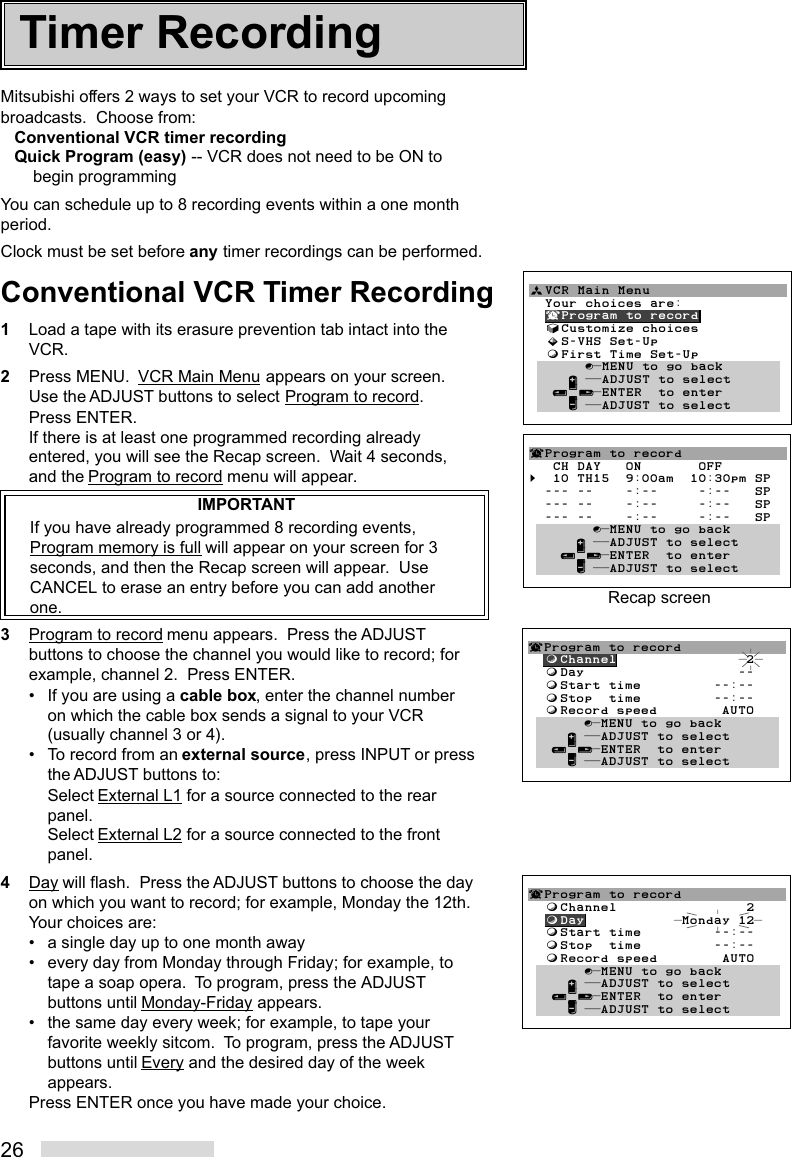 26Mitsubishi offers 2 ways to set your VCR to record upcomingbroadcasts.  Choose from:Conventional VCR timer recordingQuick Program (easy) -- VCR does not need to be ON tobegin programmingYou can schedule up to 8 recording events within a one monthperiod.Clock must be set before any timer recordings can be performed.Conventional VCR Timer Recording1Load a tape with its erasure prevention tab intact into theVCR.2Press MENU.  VCR Main Menu appears on your screen.Use the ADJUST buttons to select Program to record.Press ENTER.If there is at least one programmed recording alreadyentered, you will see the Recap screen.  Wait 4 seconds,and the Program to record menu will appear.IMPORTANTIf you have already programmed 8 recording events,Program memory is full will appear on your screen for 3seconds, and then the Recap screen will appear.  UseCANCEL to erase an entry before you can add anotherone.3Program to record menu appears.  Press the ADJUSTbuttons to choose the channel you would like to record; forexample, channel 2.  Press ENTER.• If you are using a cable box, enter the channel numberon which the cable box sends a signal to your VCR(usually channel 3 or 4).• To record from an external source, press INPUT or pressthe ADJUST buttons to:Select External L1 for a source connected to the rearpanel.Select External L2 for a source connected to the frontpanel.4Day will flash.  Press the ADJUST buttons to choose the dayon which you want to record; for example, Monday the 12th.Your choices are:• a single day up to one month away• every day from Monday through Friday; for example, totape a soap opera.  To program, press the ADJUSTbuttons until Monday-Friday appears.• the same day every week; for example, to tape yourfavorite weekly sitcom.  To program, press the ADJUSTbuttons until Every and the desired day of the weekappears.Press ENTER once you have made your choice.ªVCR Main Menu                  Your choices are:  ¬Program to record  √Customize choices  »S-VHS Set-Up  ƒFirst Time Set-Up       ∫πMENU to go back     ∂ ππADJUST to select   ≤¥≥πENTER  to enter     ∑ ππADJUST to select¬Program to record   CH DAY   ON       OFF§  10 TH15  9:00am  10:30pm SP  --- --    -:--     -:--   SP  --- --    -:--     -:--   SP  --- --    -:--     -:--   SP        ∫πMENU to go back      ∂ ππADJUST to select    ≤¥≥πENTER  to enter      ∑ ππADJUST to selectRecap screenTimer Recording¬Program to record  ƒChannel                2  ƒDay                   --  ƒStart time         --:--  ƒStop  time         --:--  ƒRecord speed        AUTO       ∫πMENU to go back     ∂ ππADJUST to select   ≤¥≥πENTER  to enter     ∑ ππADJUST to select¬Program to record  ƒChannel                2  ƒDay            Monday 12  ƒStart time         --:--  ƒStop  time         --:--  ƒRecord speed        AUTO       ∫πMENU to go back     ∂ ππADJUST to select   ≤¥≥πENTER  to enter     ∑ ππADJUST to select