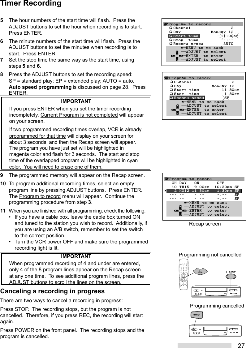 275The hour numbers of the start time will flash.  Press theADJUST buttons to set the hour when recording is to start.Press ENTER.6The minute numbers of the start time will flash.  Press theADJUST buttons to set the minutes when recording is tostart.  Press ENTER.7Set the stop time the same way as the start time, usingsteps 5 and 6.8Press the ADJUST buttons to set the recording speed:SP = standard play; EP = extended play; AUTO = auto.Auto speed programming is discussed on page 28.  PressENTER.IMPORTANTIf you press ENTER when you set the timer recordingincompletely, Current Program is not completed will appearon your screen.If two programmed recording times overlap, VCR is alreadyprogrammed for that time will display on your screen forabout 3 seconds, and then the Recap screen will appear.The program you have just set will be highlighted inmagenta color and flash for 3 seconds.  The start and stoptime of the overlapped program will be highlighted in cyancolor.  You will need to erase one of them.9The programmed memory will appear on the Recap screen.10 To program additional recording times, select an emptyprogram line by pressing ADJUST buttons.  Press ENTER.The Program to record menu will appear.  Continue theprogramming procedure from step 3.11 When you are finished with all programming, check the following:• If you have a cable box, leave the cable box turned ONand tuned to the station you wish to record.  Additionally, ifyou are using an A/B switch, remember to set the switchto the correct position.• Turn the VCR power OFF and make sure the programmedrecording light is lit.IMPORTANTWhen programmed recording of 4 and under are entered,only 4 of the 8 program lines appear on the Recap screenat any one time.  To see additional program lines, press theADJUST buttons to scroll the lines on the screen.Canceling a recording in progressThere are two ways to cancel a recording in progress:Press STOP.  The recording stops, but the program is notcancelled.  Therefore, if you press REC, the recording will startagain.Press POWER on the front panel.  The recording stops and theprogram is cancelled.2135468790STOPSTOPProgramming not cancelled¬Program to record  ƒChannel                2  ƒDay            Monday 12  ƒStart time         11:30am  ƒStop  time          1:30pm  ƒRecord speed        SP       ∫πMENU to go back     ∂ ππADJUST to select   ≤¥≥πENTER  to enter     ∑ ππADJUST to selectRecap screen¬Program to record   CH DAY   ON       OFF   10 TH15  9:00pm  10:30pm SP§   2 MO12 11:30am   1:30pm SP  --- --    -:--     -:--   SP  --- --    -:--     -:--   SP        ∫πMENU to go back      ∂ ππADJUST to select    ≤¥≥πENTER  to enter      ∑ ππADJUST to select¬Program to record  ƒChannel                2  ƒDay            Monday 12  ƒStart time         11:00am  ƒStop  time         --:--  ƒRecord speed        AUTO       ∫πMENU to go back     ∂ ππADJUST to select   ≤¥≥πENTER  to enter     ∑ ππADJUST to selectTimer RecordingPOWERProgramming cancelled