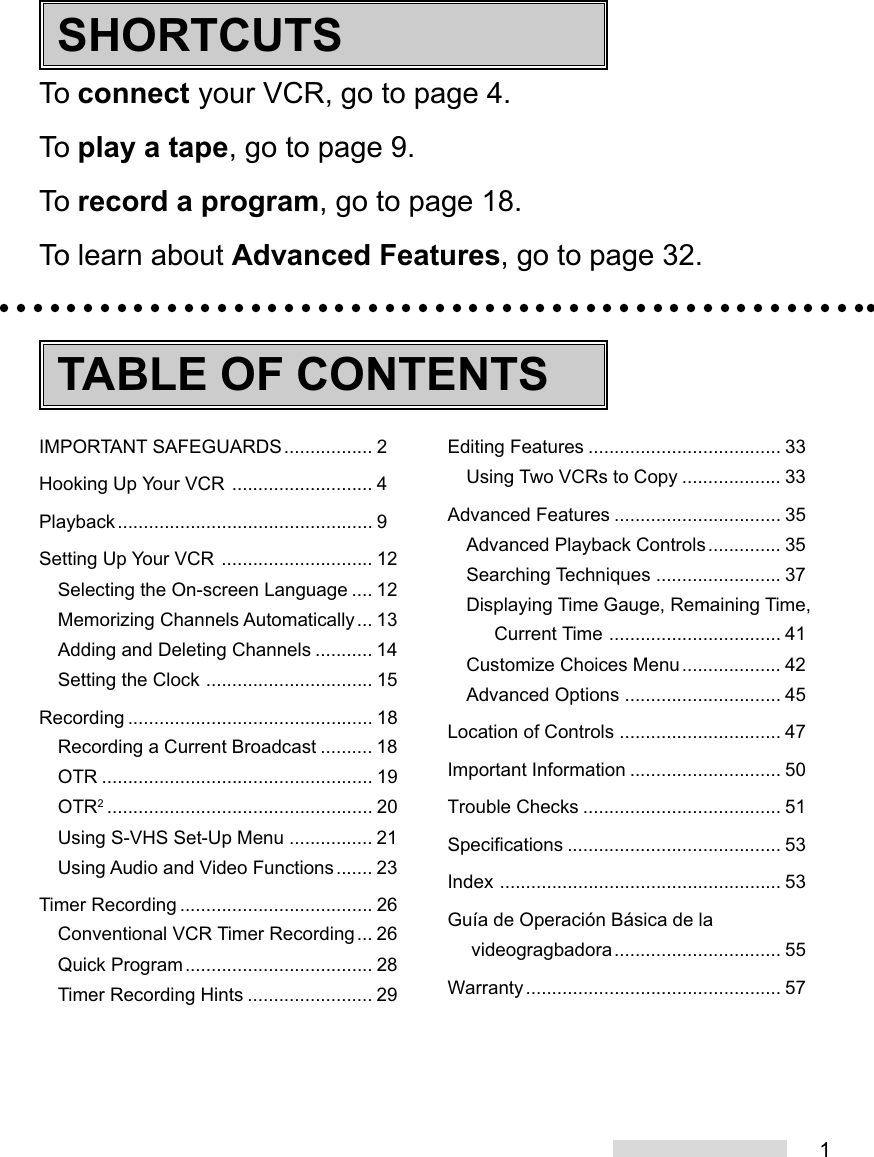 1To connect your VCR, go to page 4.To play a tape, go to page 9.To record a program, go to page 18.To learn about Advanced Features, go to page 32.IMPORTANT SAFEGUARDS................. 2Hooking Up Your VCR ........................... 4Playback................................................. 9Setting Up Your VCR ............................. 12Selecting the On-screen Language .... 12Memorizing Channels Automatically... 13Adding and Deleting Channels ........... 14Setting the Clock ................................ 15Recording ............................................... 18Recording a Current Broadcast .......... 18OTR .................................................... 19OTR2................................................... 20Using S-VHS Set-Up Menu ................ 21Using Audio and Video Functions....... 23Timer Recording ..................................... 26Conventional VCR Timer Recording... 26Quick Program.................................... 28Timer Recording Hints ........................ 29Editing Features ..................................... 33Using Two VCRs to Copy ................... 33Advanced Features ................................ 35Advanced Playback Controls.............. 35Searching Techniques ........................ 37Displaying Time Gauge, Remaining Time,Current Time ................................. 41Customize Choices Menu................... 42Advanced Options .............................. 45Location of Controls ............................... 47Important Information ............................. 50Trouble Checks ...................................... 51Specifications ......................................... 53Index ...................................................... 53Guía de Operación Básica de lavideogragbadora................................ 55Warranty................................................. 57TABLE OF CONTENTSSHORTCUTS