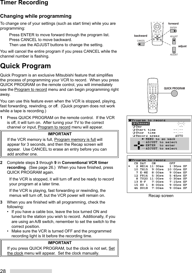 28Changing while programmingTo change one of your settings (such as start time) while you areprogramming:Press ENTER to move forward through the program list.Press CANCEL to move backward.Then use the ADJUST buttons to change the setting.You will cancel the entire program if you press CANCEL while thechannel number is flashing.Quick ProgramQuick Program is an exclusive Mitsubishi feature that simplifiesthe process of programming your VCR to record.  When you pressQUICK PROGRAM on the remote control, you will immediatelysee the Program to record menu and can begin programming rightaway.You can use this feature even when the VCR is stopped, playing,fast forwarding, rewinding, or off.  (Quick program does not workwhile a tape is recording.)1Press QUICK PROGRAM on the remote control.  If the VCRis off, it will turn on.  After tuning your TV to the correctchannel or input, Program to record menu will appear.IMPORTANTIf the VCR memory is full, Program memory is full willappear for 3 seconds, and then the Recap screen willappear.  Use CANCEL to erase an entry before you canadd another one.2Complete steps 3 through 9 in Conventional VCR timerrecording.  (See page 26.)  When you have finished, pressQUICK PROGRAM again.If the VCR is stopped, it will turn off and be ready to recordyour program at a later time.If the VCR is playing, fast forwarding or rewinding, themenus will turn off, but the VCR power will remain on.3When you are finished with all programming, check thefollowing:• If you have a cable box, leave the box turned ON andtuned to the station you wish to record.  Additionally, if youare using an A/B switch, remember to set the switch to thecorrect position.• Make sure the VCR is turned OFF and the programmedrecording light is lit before the recording time.IMPORTANTIf you press QUICK PROGRAM, but the clock is not set, Setthe clock menu will appear.  Set the clock manually.2135468790QUICK PROGRAM¬Program to record  ƒChannel               --  ƒDay                   --  ƒStart time         --:--  ƒStop  time         --:--  ƒRecord speed        AUTO       ∫πMENU to go back     ∂ ππADJUST to select   ≤¥≥πENTER  to enter     ∑ ππADJUST to selectTimer Recording8790ADJUSTADJUSTENTERCANCELforwardbackwardadjust¬Program to record   CH DAY   ON       OFF§   2 WE14 11:30am   1:30pm SP   10 TH15  9:00pm  10:00pm EP    7 E-WE  8:00am   9:00am EP   12 FR16  5:30pm   5:45pm EP    8 TU20 11:00pm   0:30am SP   13 M-F   7:00pm   7:15pm EP   15 SU 1  8:00pm   9:00pm EP   46 SU18  7:00am   9:00am SPRecap screen