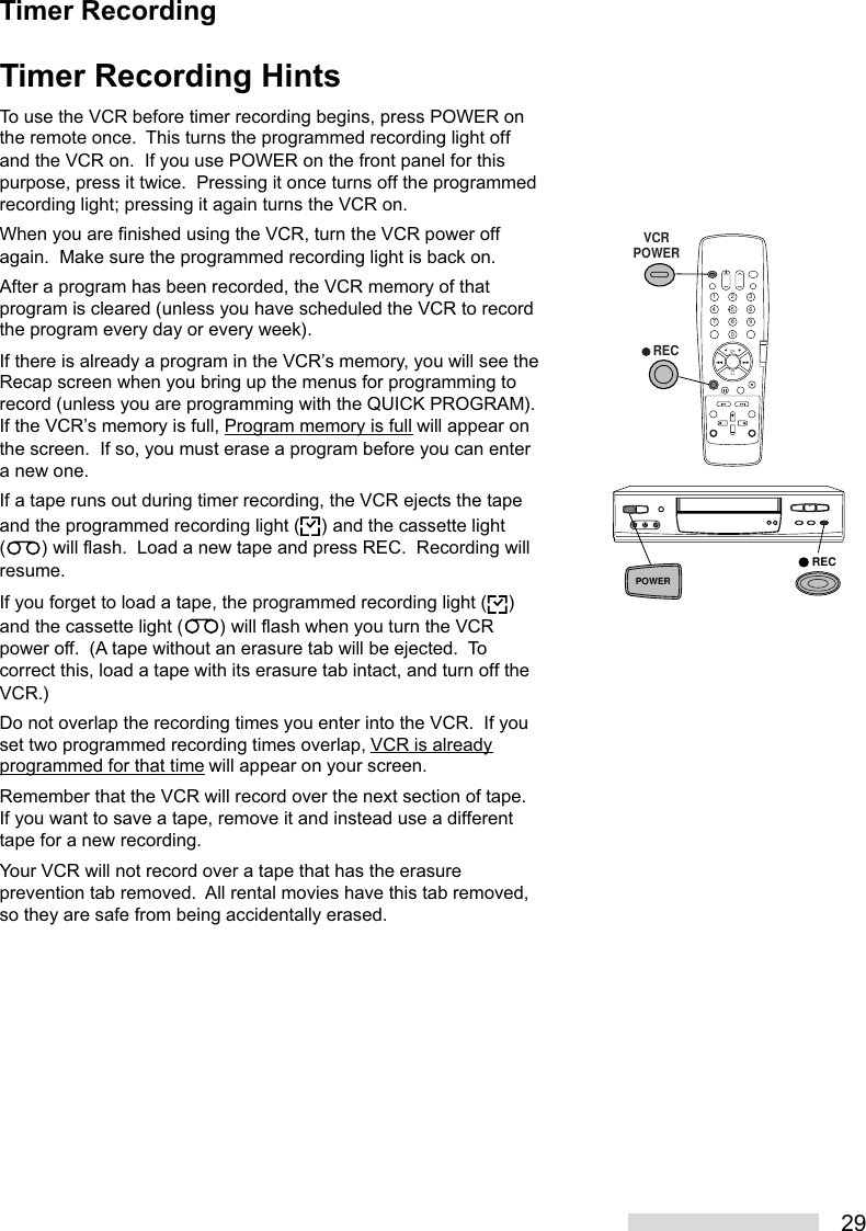 29Timer Recording HintsTo use the VCR before timer recording begins, press POWER onthe remote once.  This turns the programmed recording light offand the VCR on.  If you use POWER on the front panel for thispurpose, press it twice.  Pressing it once turns off the programmedrecording light; pressing it again turns the VCR on.When you are finished using the VCR, turn the VCR power offagain.  Make sure the programmed recording light is back on.After a program has been recorded, the VCR memory of thatprogram is cleared (unless you have scheduled the VCR to recordthe program every day or every week).If there is already a program in the VCR’s memory, you will see theRecap screen when you bring up the menus for programming torecord (unless you are programming with the QUICK PROGRAM).If the VCR’s memory is full, Program memory is full will appear onthe screen.  If so, you must erase a program before you can entera new one.If a tape runs out during timer recording, the VCR ejects the tapeand the programmed recording light ( ) and the cassette light( ) will flash.  Load a new tape and press REC.  Recording willresume.If you forget to load a tape, the programmed recording light ( )and the cassette light ( ) will flash when you turn the VCRpower off.  (A tape without an erasure tab will be ejected.  Tocorrect this, load a tape with its erasure tab intact, and turn off theVCR.)Do not overlap the recording times you enter into the VCR.  If youset two programmed recording times overlap, VCR is alreadyprogrammed for that time will appear on your screen.Remember that the VCR will record over the next section of tape.If you want to save a tape, remove it and instead use a differenttape for a new recording.Your VCR will not record over a tape that has the erasureprevention tab removed.  All rental movies have this tab removed,so they are safe from being accidentally erased.2135468790   RECVCRPOWERRECPOWERTimer Recording